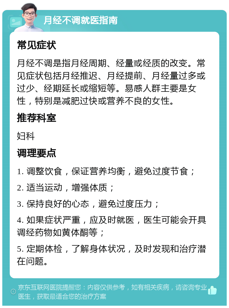 月经不调就医指南 常见症状 月经不调是指月经周期、经量或经质的改变。常见症状包括月经推迟、月经提前、月经量过多或过少、经期延长或缩短等。易感人群主要是女性，特别是减肥过快或营养不良的女性。 推荐科室 妇科 调理要点 1. 调整饮食，保证营养均衡，避免过度节食； 2. 适当运动，增强体质； 3. 保持良好的心态，避免过度压力； 4. 如果症状严重，应及时就医，医生可能会开具调经药物如黄体酮等； 5. 定期体检，了解身体状况，及时发现和治疗潜在问题。