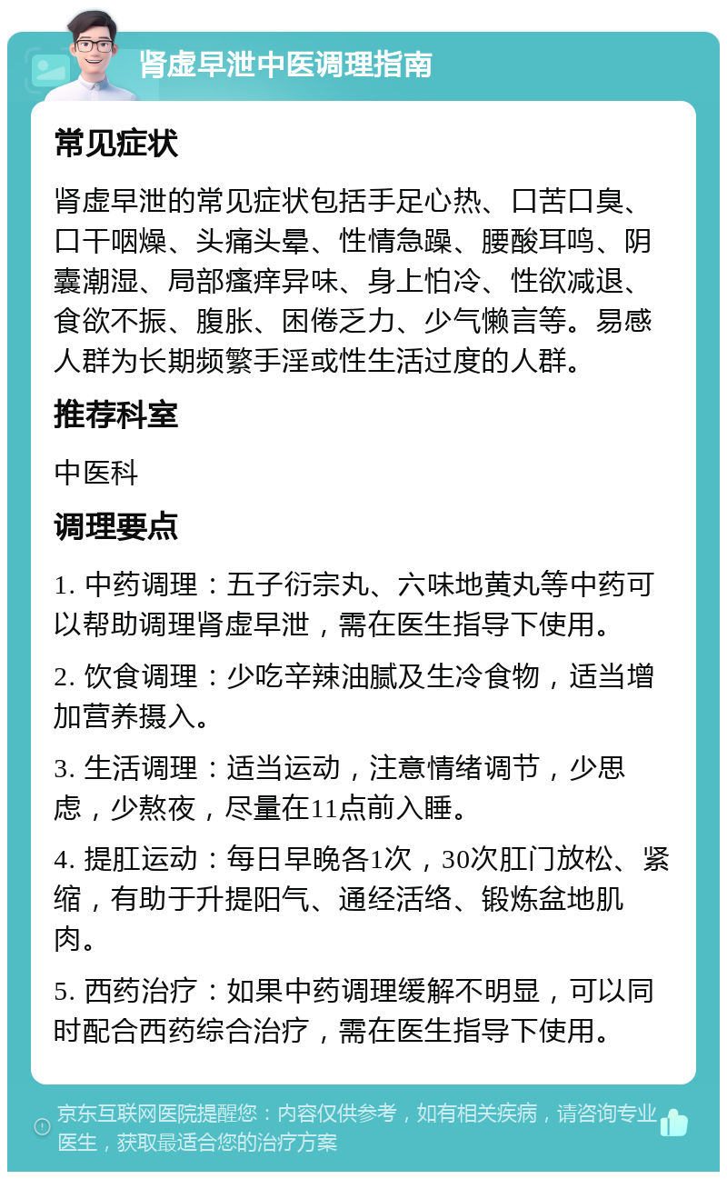 肾虚早泄中医调理指南 常见症状 肾虚早泄的常见症状包括手足心热、口苦口臭、口干咽燥、头痛头晕、性情急躁、腰酸耳鸣、阴囊潮湿、局部瘙痒异味、身上怕冷、性欲减退、食欲不振、腹胀、困倦乏力、少气懒言等。易感人群为长期频繁手淫或性生活过度的人群。 推荐科室 中医科 调理要点 1. 中药调理：五子衍宗丸、六味地黄丸等中药可以帮助调理肾虚早泄，需在医生指导下使用。 2. 饮食调理：少吃辛辣油腻及生冷食物，适当增加营养摄入。 3. 生活调理：适当运动，注意情绪调节，少思虑，少熬夜，尽量在11点前入睡。 4. 提肛运动：每日早晚各1次，30次肛门放松、紧缩，有助于升提阳气、通经活络、锻炼盆地肌肉。 5. 西药治疗：如果中药调理缓解不明显，可以同时配合西药综合治疗，需在医生指导下使用。