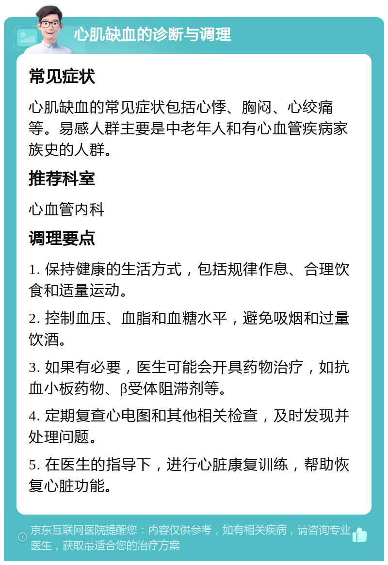 心肌缺血的诊断与调理 常见症状 心肌缺血的常见症状包括心悸、胸闷、心绞痛等。易感人群主要是中老年人和有心血管疾病家族史的人群。 推荐科室 心血管内科 调理要点 1. 保持健康的生活方式，包括规律作息、合理饮食和适量运动。 2. 控制血压、血脂和血糖水平，避免吸烟和过量饮酒。 3. 如果有必要，医生可能会开具药物治疗，如抗血小板药物、β受体阻滞剂等。 4. 定期复查心电图和其他相关检查，及时发现并处理问题。 5. 在医生的指导下，进行心脏康复训练，帮助恢复心脏功能。