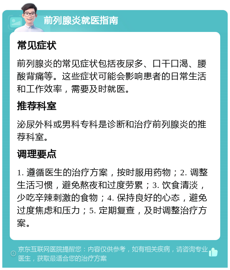 前列腺炎就医指南 常见症状 前列腺炎的常见症状包括夜尿多、口干口渴、腰酸背痛等。这些症状可能会影响患者的日常生活和工作效率，需要及时就医。 推荐科室 泌尿外科或男科专科是诊断和治疗前列腺炎的推荐科室。 调理要点 1. 遵循医生的治疗方案，按时服用药物；2. 调整生活习惯，避免熬夜和过度劳累；3. 饮食清淡，少吃辛辣刺激的食物；4. 保持良好的心态，避免过度焦虑和压力；5. 定期复查，及时调整治疗方案。