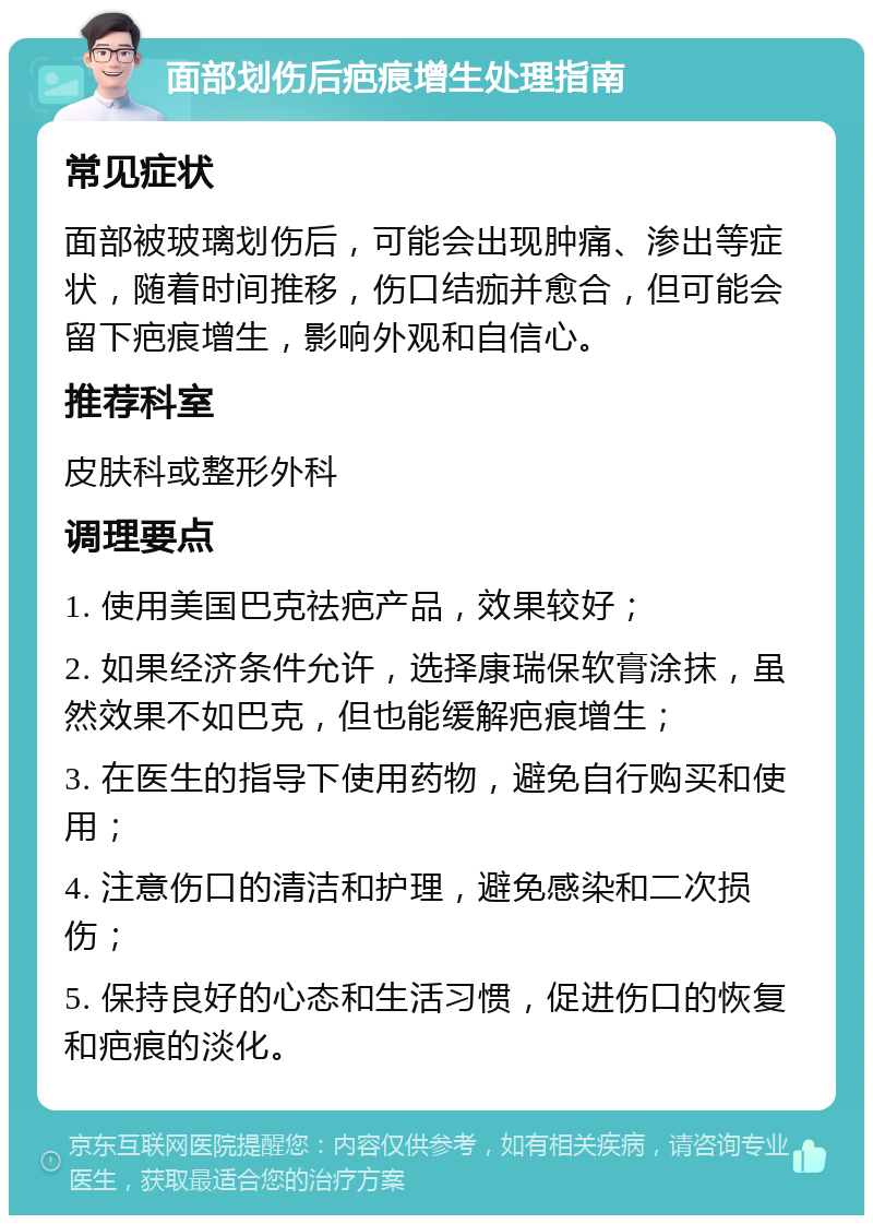 面部划伤后疤痕增生处理指南 常见症状 面部被玻璃划伤后，可能会出现肿痛、渗出等症状，随着时间推移，伤口结痂并愈合，但可能会留下疤痕增生，影响外观和自信心。 推荐科室 皮肤科或整形外科 调理要点 1. 使用美国巴克祛疤产品，效果较好； 2. 如果经济条件允许，选择康瑞保软膏涂抹，虽然效果不如巴克，但也能缓解疤痕增生； 3. 在医生的指导下使用药物，避免自行购买和使用； 4. 注意伤口的清洁和护理，避免感染和二次损伤； 5. 保持良好的心态和生活习惯，促进伤口的恢复和疤痕的淡化。