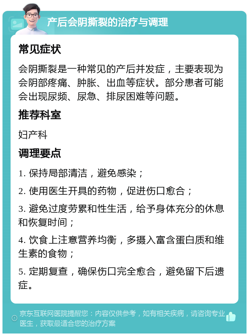 产后会阴撕裂的治疗与调理 常见症状 会阴撕裂是一种常见的产后并发症，主要表现为会阴部疼痛、肿胀、出血等症状。部分患者可能会出现尿频、尿急、排尿困难等问题。 推荐科室 妇产科 调理要点 1. 保持局部清洁，避免感染； 2. 使用医生开具的药物，促进伤口愈合； 3. 避免过度劳累和性生活，给予身体充分的休息和恢复时间； 4. 饮食上注意营养均衡，多摄入富含蛋白质和维生素的食物； 5. 定期复查，确保伤口完全愈合，避免留下后遗症。