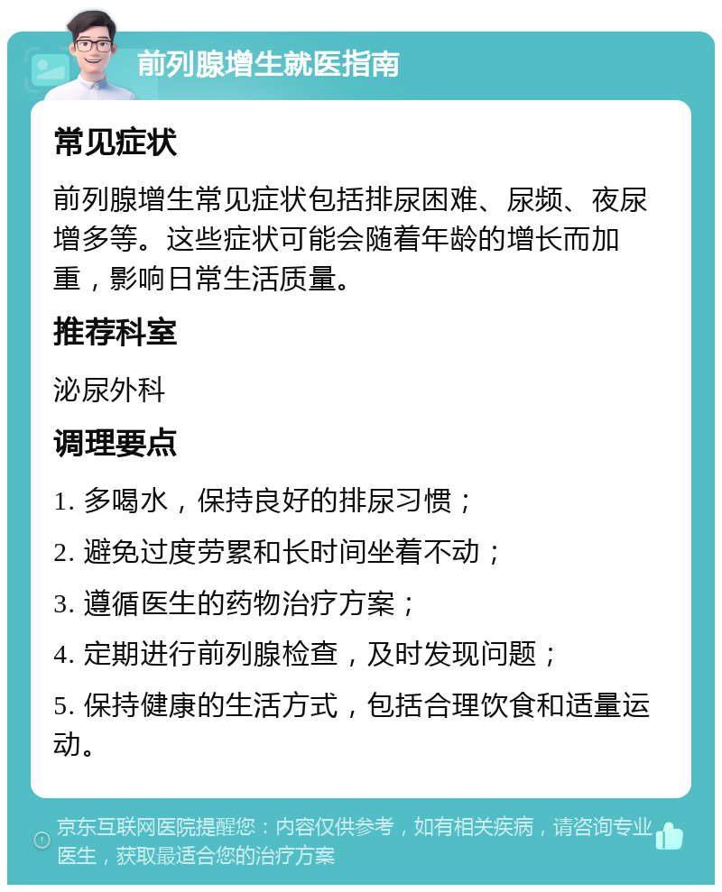 前列腺增生就医指南 常见症状 前列腺增生常见症状包括排尿困难、尿频、夜尿增多等。这些症状可能会随着年龄的增长而加重，影响日常生活质量。 推荐科室 泌尿外科 调理要点 1. 多喝水，保持良好的排尿习惯； 2. 避免过度劳累和长时间坐着不动； 3. 遵循医生的药物治疗方案； 4. 定期进行前列腺检查，及时发现问题； 5. 保持健康的生活方式，包括合理饮食和适量运动。