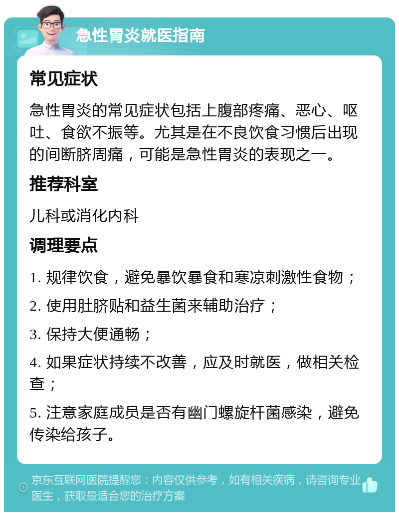 急性胃炎就医指南 常见症状 急性胃炎的常见症状包括上腹部疼痛、恶心、呕吐、食欲不振等。尤其是在不良饮食习惯后出现的间断脐周痛，可能是急性胃炎的表现之一。 推荐科室 儿科或消化内科 调理要点 1. 规律饮食，避免暴饮暴食和寒凉刺激性食物； 2. 使用肚脐贴和益生菌来辅助治疗； 3. 保持大便通畅； 4. 如果症状持续不改善，应及时就医，做相关检查； 5. 注意家庭成员是否有幽门螺旋杆菌感染，避免传染给孩子。