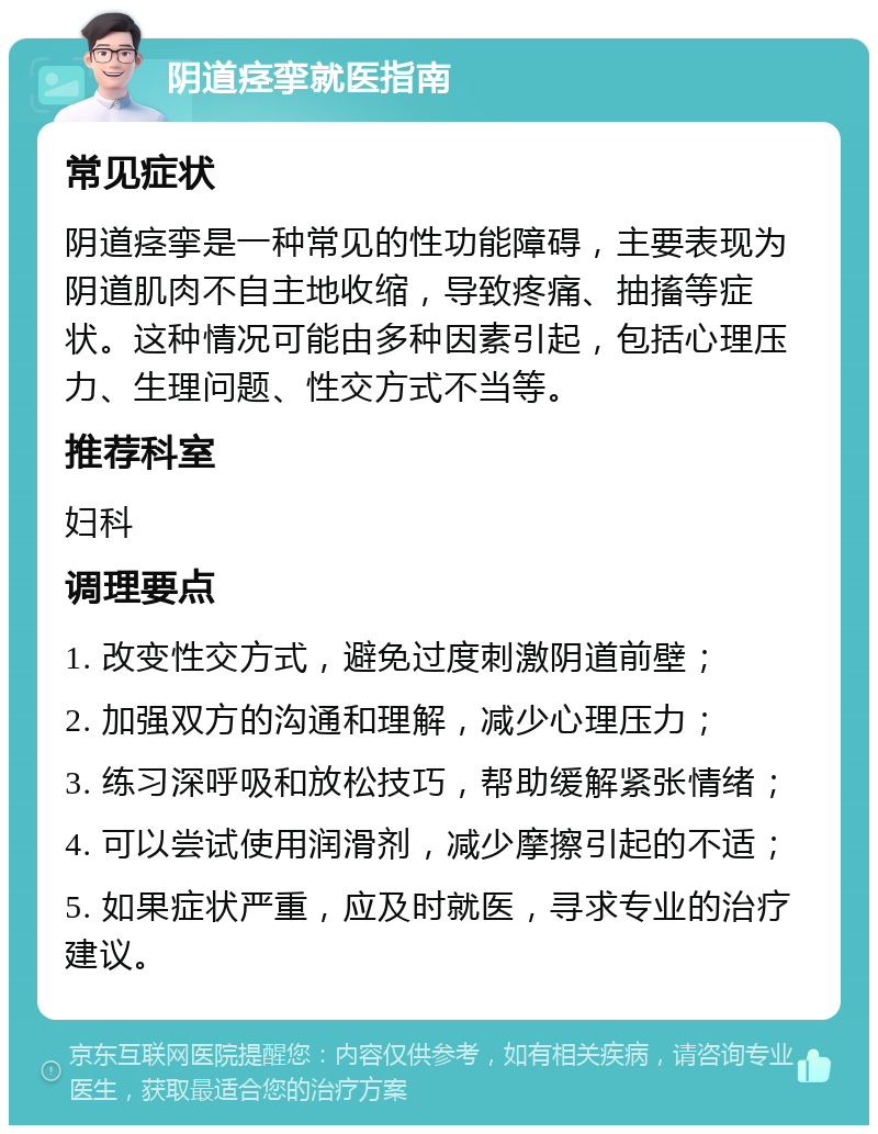 阴道痉挛就医指南 常见症状 阴道痉挛是一种常见的性功能障碍，主要表现为阴道肌肉不自主地收缩，导致疼痛、抽搐等症状。这种情况可能由多种因素引起，包括心理压力、生理问题、性交方式不当等。 推荐科室 妇科 调理要点 1. 改变性交方式，避免过度刺激阴道前壁； 2. 加强双方的沟通和理解，减少心理压力； 3. 练习深呼吸和放松技巧，帮助缓解紧张情绪； 4. 可以尝试使用润滑剂，减少摩擦引起的不适； 5. 如果症状严重，应及时就医，寻求专业的治疗建议。