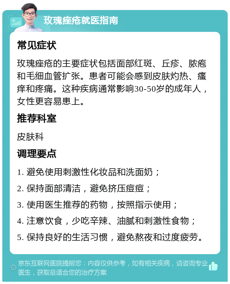 玫瑰痤疮就医指南 常见症状 玫瑰痤疮的主要症状包括面部红斑、丘疹、脓疱和毛细血管扩张。患者可能会感到皮肤灼热、瘙痒和疼痛。这种疾病通常影响30-50岁的成年人，女性更容易患上。 推荐科室 皮肤科 调理要点 1. 避免使用刺激性化妆品和洗面奶； 2. 保持面部清洁，避免挤压痘痘； 3. 使用医生推荐的药物，按照指示使用； 4. 注意饮食，少吃辛辣、油腻和刺激性食物； 5. 保持良好的生活习惯，避免熬夜和过度疲劳。