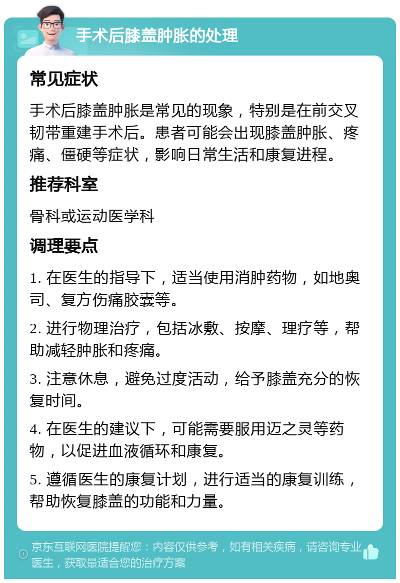 手术后膝盖肿胀的处理 常见症状 手术后膝盖肿胀是常见的现象，特别是在前交叉韧带重建手术后。患者可能会出现膝盖肿胀、疼痛、僵硬等症状，影响日常生活和康复进程。 推荐科室 骨科或运动医学科 调理要点 1. 在医生的指导下，适当使用消肿药物，如地奥司、复方伤痛胶囊等。 2. 进行物理治疗，包括冰敷、按摩、理疗等，帮助减轻肿胀和疼痛。 3. 注意休息，避免过度活动，给予膝盖充分的恢复时间。 4. 在医生的建议下，可能需要服用迈之灵等药物，以促进血液循环和康复。 5. 遵循医生的康复计划，进行适当的康复训练，帮助恢复膝盖的功能和力量。