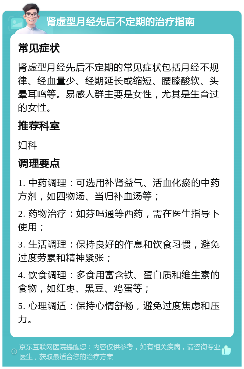 肾虚型月经先后不定期的治疗指南 常见症状 肾虚型月经先后不定期的常见症状包括月经不规律、经血量少、经期延长或缩短、腰膝酸软、头晕耳鸣等。易感人群主要是女性，尤其是生育过的女性。 推荐科室 妇科 调理要点 1. 中药调理：可选用补肾益气、活血化瘀的中药方剂，如四物汤、当归补血汤等； 2. 药物治疗：如芬吗通等西药，需在医生指导下使用； 3. 生活调理：保持良好的作息和饮食习惯，避免过度劳累和精神紧张； 4. 饮食调理：多食用富含铁、蛋白质和维生素的食物，如红枣、黑豆、鸡蛋等； 5. 心理调适：保持心情舒畅，避免过度焦虑和压力。