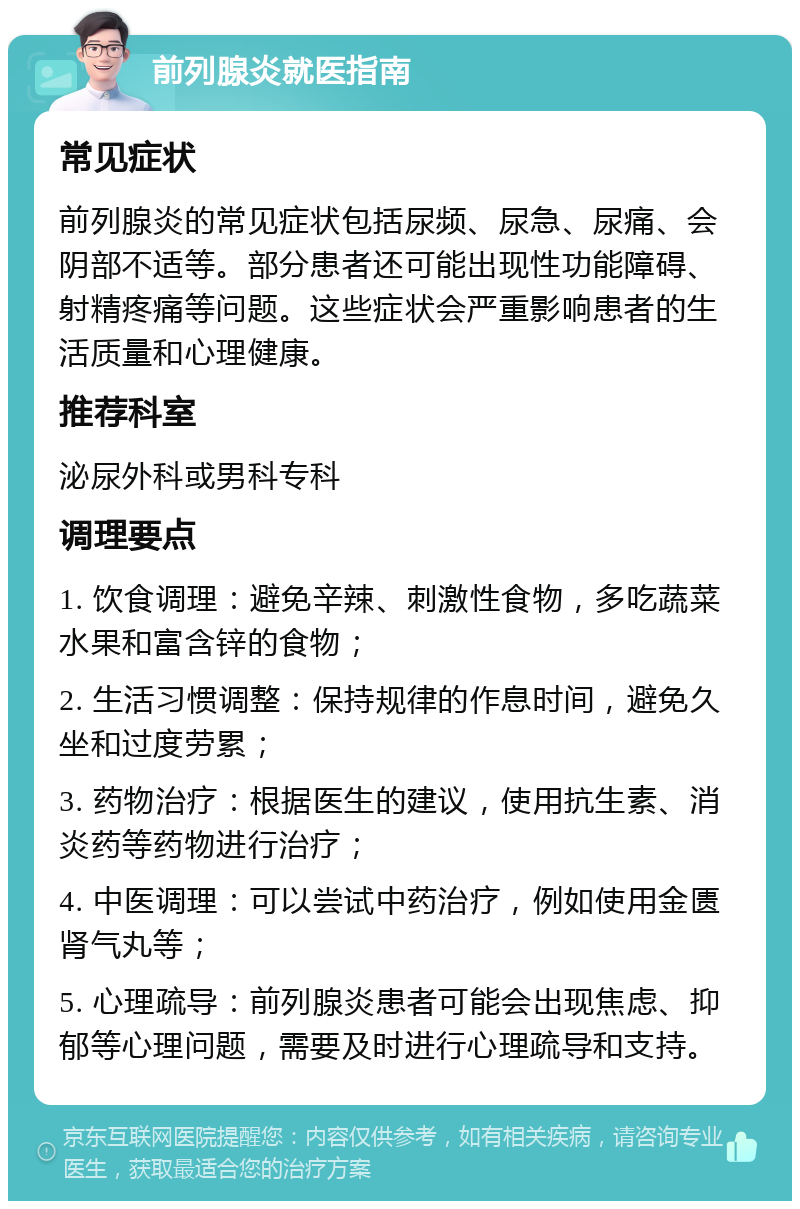 前列腺炎就医指南 常见症状 前列腺炎的常见症状包括尿频、尿急、尿痛、会阴部不适等。部分患者还可能出现性功能障碍、射精疼痛等问题。这些症状会严重影响患者的生活质量和心理健康。 推荐科室 泌尿外科或男科专科 调理要点 1. 饮食调理：避免辛辣、刺激性食物，多吃蔬菜水果和富含锌的食物； 2. 生活习惯调整：保持规律的作息时间，避免久坐和过度劳累； 3. 药物治疗：根据医生的建议，使用抗生素、消炎药等药物进行治疗； 4. 中医调理：可以尝试中药治疗，例如使用金匮肾气丸等； 5. 心理疏导：前列腺炎患者可能会出现焦虑、抑郁等心理问题，需要及时进行心理疏导和支持。