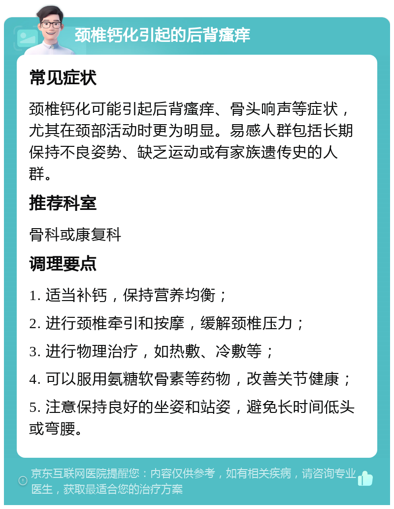 颈椎钙化引起的后背瘙痒 常见症状 颈椎钙化可能引起后背瘙痒、骨头响声等症状，尤其在颈部活动时更为明显。易感人群包括长期保持不良姿势、缺乏运动或有家族遗传史的人群。 推荐科室 骨科或康复科 调理要点 1. 适当补钙，保持营养均衡； 2. 进行颈椎牵引和按摩，缓解颈椎压力； 3. 进行物理治疗，如热敷、冷敷等； 4. 可以服用氨糖软骨素等药物，改善关节健康； 5. 注意保持良好的坐姿和站姿，避免长时间低头或弯腰。