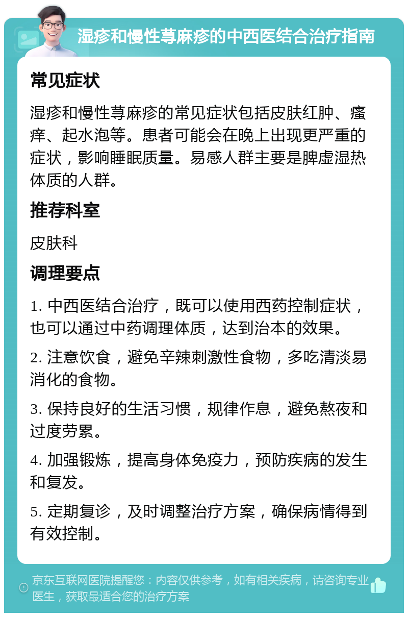 湿疹和慢性荨麻疹的中西医结合治疗指南 常见症状 湿疹和慢性荨麻疹的常见症状包括皮肤红肿、瘙痒、起水泡等。患者可能会在晚上出现更严重的症状，影响睡眠质量。易感人群主要是脾虚湿热体质的人群。 推荐科室 皮肤科 调理要点 1. 中西医结合治疗，既可以使用西药控制症状，也可以通过中药调理体质，达到治本的效果。 2. 注意饮食，避免辛辣刺激性食物，多吃清淡易消化的食物。 3. 保持良好的生活习惯，规律作息，避免熬夜和过度劳累。 4. 加强锻炼，提高身体免疫力，预防疾病的发生和复发。 5. 定期复诊，及时调整治疗方案，确保病情得到有效控制。