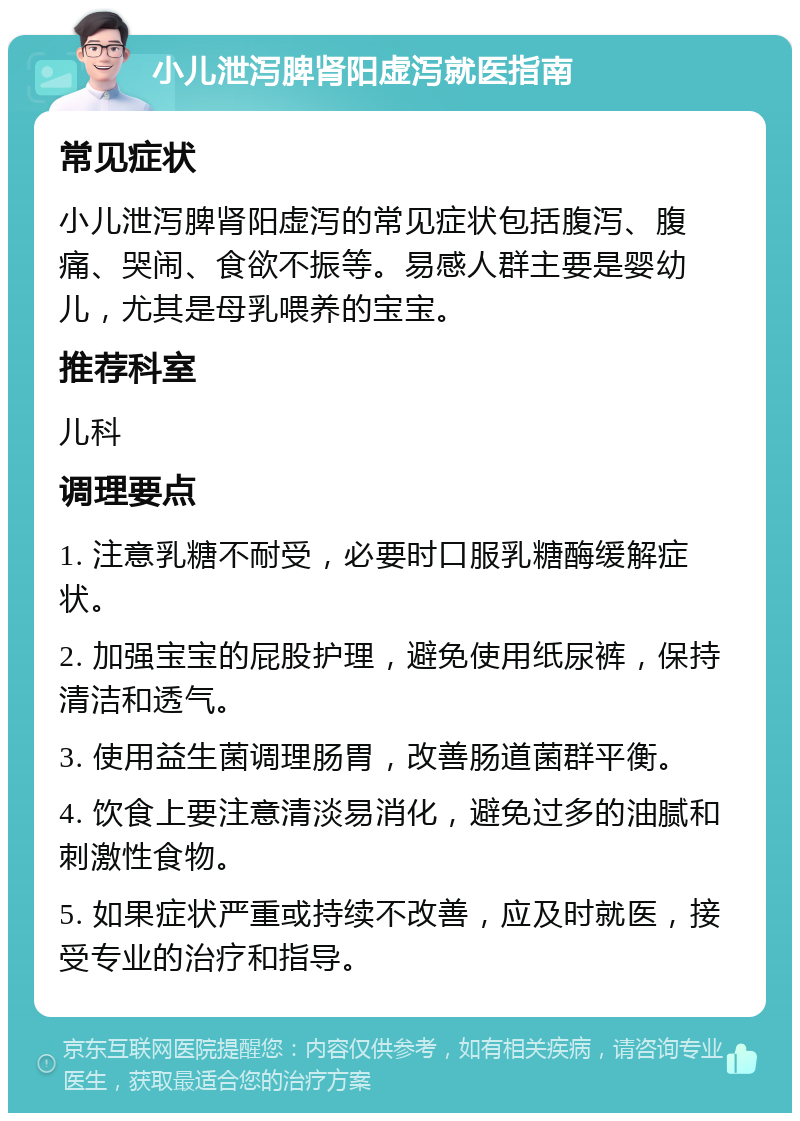 小儿泄泻脾肾阳虚泻就医指南 常见症状 小儿泄泻脾肾阳虚泻的常见症状包括腹泻、腹痛、哭闹、食欲不振等。易感人群主要是婴幼儿，尤其是母乳喂养的宝宝。 推荐科室 儿科 调理要点 1. 注意乳糖不耐受，必要时口服乳糖酶缓解症状。 2. 加强宝宝的屁股护理，避免使用纸尿裤，保持清洁和透气。 3. 使用益生菌调理肠胃，改善肠道菌群平衡。 4. 饮食上要注意清淡易消化，避免过多的油腻和刺激性食物。 5. 如果症状严重或持续不改善，应及时就医，接受专业的治疗和指导。