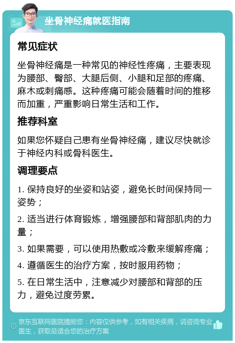 坐骨神经痛就医指南 常见症状 坐骨神经痛是一种常见的神经性疼痛，主要表现为腰部、臀部、大腿后侧、小腿和足部的疼痛、麻木或刺痛感。这种疼痛可能会随着时间的推移而加重，严重影响日常生活和工作。 推荐科室 如果您怀疑自己患有坐骨神经痛，建议尽快就诊于神经内科或骨科医生。 调理要点 1. 保持良好的坐姿和站姿，避免长时间保持同一姿势； 2. 适当进行体育锻炼，增强腰部和背部肌肉的力量； 3. 如果需要，可以使用热敷或冷敷来缓解疼痛； 4. 遵循医生的治疗方案，按时服用药物； 5. 在日常生活中，注意减少对腰部和背部的压力，避免过度劳累。