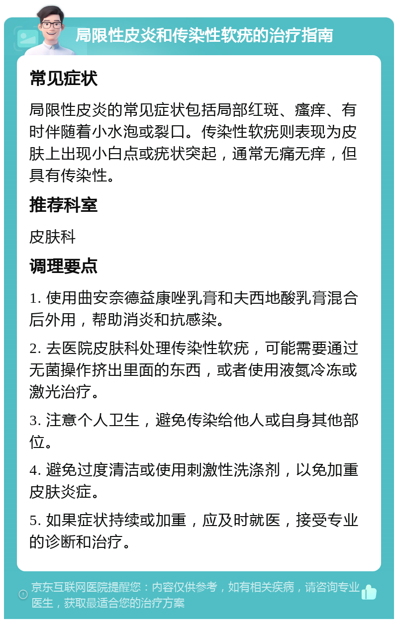 局限性皮炎和传染性软疣的治疗指南 常见症状 局限性皮炎的常见症状包括局部红斑、瘙痒、有时伴随着小水泡或裂口。传染性软疣则表现为皮肤上出现小白点或疣状突起，通常无痛无痒，但具有传染性。 推荐科室 皮肤科 调理要点 1. 使用曲安奈德益康唑乳膏和夫西地酸乳膏混合后外用，帮助消炎和抗感染。 2. 去医院皮肤科处理传染性软疣，可能需要通过无菌操作挤出里面的东西，或者使用液氮冷冻或激光治疗。 3. 注意个人卫生，避免传染给他人或自身其他部位。 4. 避免过度清洁或使用刺激性洗涤剂，以免加重皮肤炎症。 5. 如果症状持续或加重，应及时就医，接受专业的诊断和治疗。