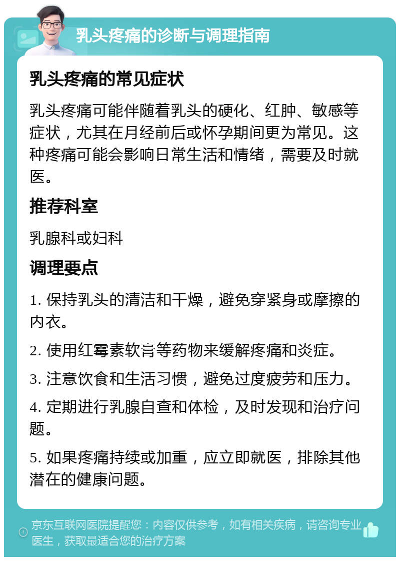 乳头疼痛的诊断与调理指南 乳头疼痛的常见症状 乳头疼痛可能伴随着乳头的硬化、红肿、敏感等症状，尤其在月经前后或怀孕期间更为常见。这种疼痛可能会影响日常生活和情绪，需要及时就医。 推荐科室 乳腺科或妇科 调理要点 1. 保持乳头的清洁和干燥，避免穿紧身或摩擦的内衣。 2. 使用红霉素软膏等药物来缓解疼痛和炎症。 3. 注意饮食和生活习惯，避免过度疲劳和压力。 4. 定期进行乳腺自查和体检，及时发现和治疗问题。 5. 如果疼痛持续或加重，应立即就医，排除其他潜在的健康问题。