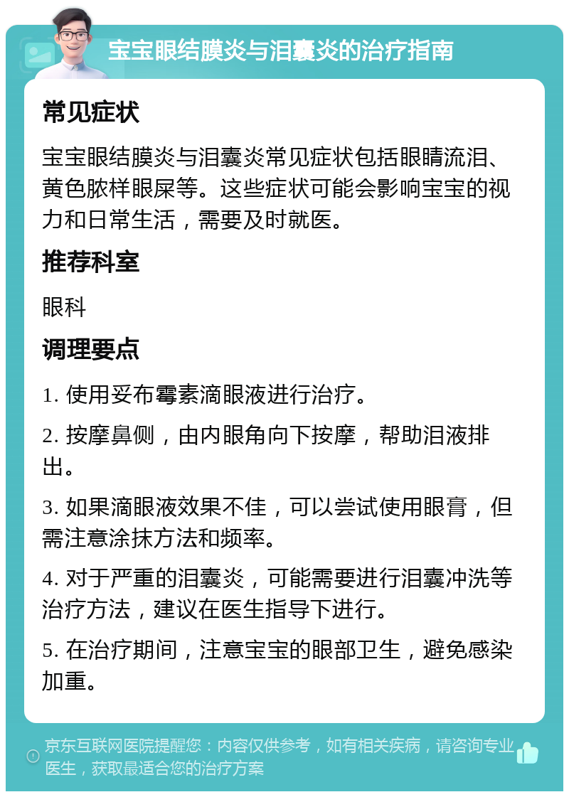 宝宝眼结膜炎与泪囊炎的治疗指南 常见症状 宝宝眼结膜炎与泪囊炎常见症状包括眼睛流泪、黄色脓样眼屎等。这些症状可能会影响宝宝的视力和日常生活，需要及时就医。 推荐科室 眼科 调理要点 1. 使用妥布霉素滴眼液进行治疗。 2. 按摩鼻侧，由内眼角向下按摩，帮助泪液排出。 3. 如果滴眼液效果不佳，可以尝试使用眼膏，但需注意涂抹方法和频率。 4. 对于严重的泪囊炎，可能需要进行泪囊冲洗等治疗方法，建议在医生指导下进行。 5. 在治疗期间，注意宝宝的眼部卫生，避免感染加重。