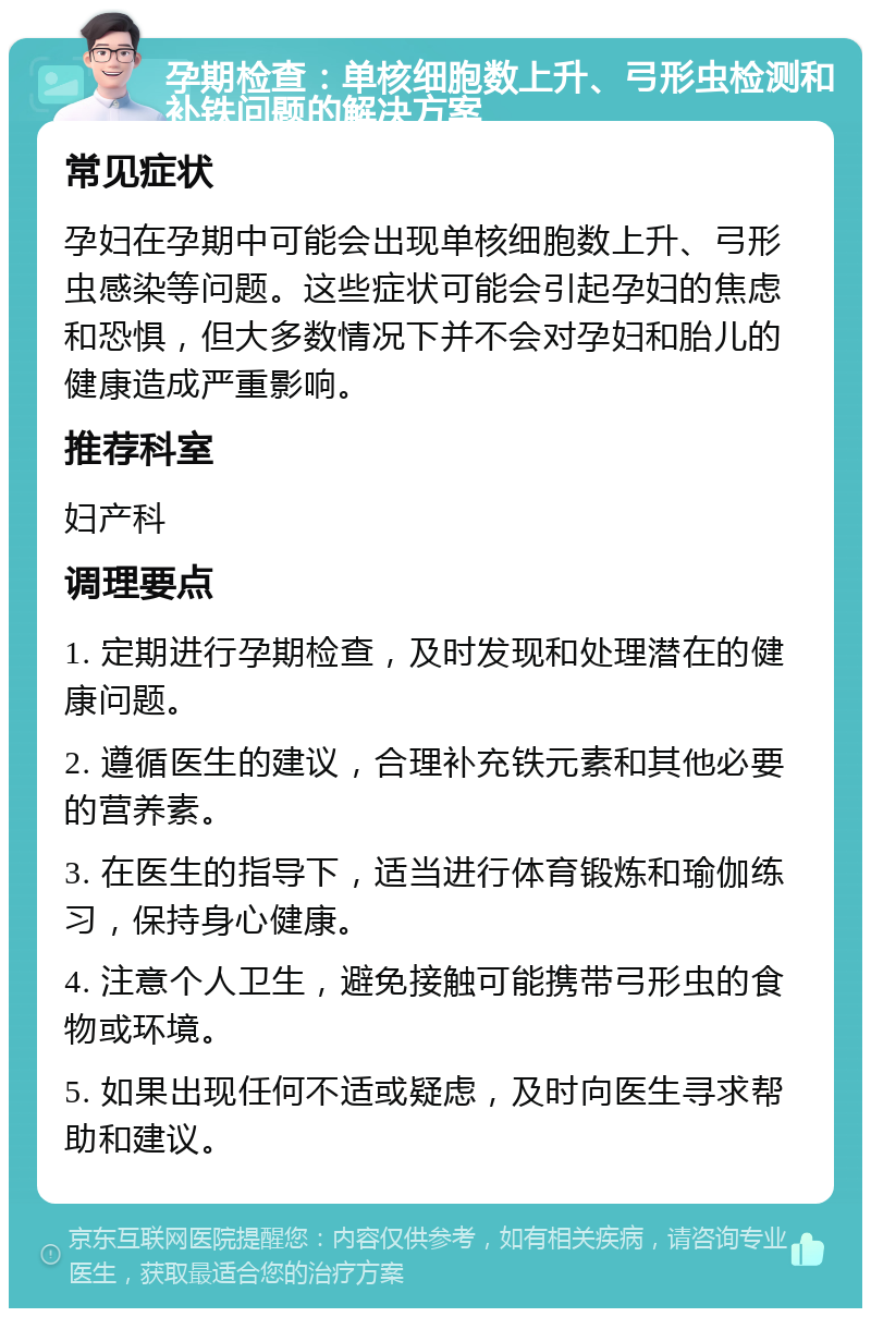 孕期检查：单核细胞数上升、弓形虫检测和补铁问题的解决方案 常见症状 孕妇在孕期中可能会出现单核细胞数上升、弓形虫感染等问题。这些症状可能会引起孕妇的焦虑和恐惧，但大多数情况下并不会对孕妇和胎儿的健康造成严重影响。 推荐科室 妇产科 调理要点 1. 定期进行孕期检查，及时发现和处理潜在的健康问题。 2. 遵循医生的建议，合理补充铁元素和其他必要的营养素。 3. 在医生的指导下，适当进行体育锻炼和瑜伽练习，保持身心健康。 4. 注意个人卫生，避免接触可能携带弓形虫的食物或环境。 5. 如果出现任何不适或疑虑，及时向医生寻求帮助和建议。