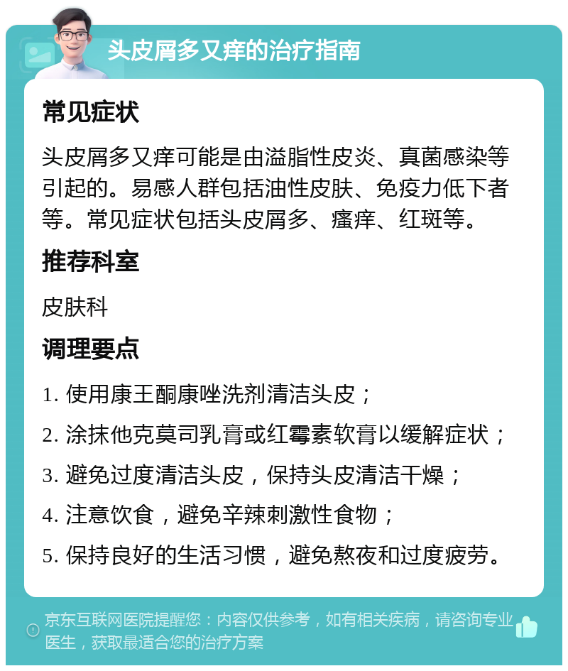 头皮屑多又痒的治疗指南 常见症状 头皮屑多又痒可能是由溢脂性皮炎、真菌感染等引起的。易感人群包括油性皮肤、免疫力低下者等。常见症状包括头皮屑多、瘙痒、红斑等。 推荐科室 皮肤科 调理要点 1. 使用康王酮康唑洗剂清洁头皮； 2. 涂抹他克莫司乳膏或红霉素软膏以缓解症状； 3. 避免过度清洁头皮，保持头皮清洁干燥； 4. 注意饮食，避免辛辣刺激性食物； 5. 保持良好的生活习惯，避免熬夜和过度疲劳。