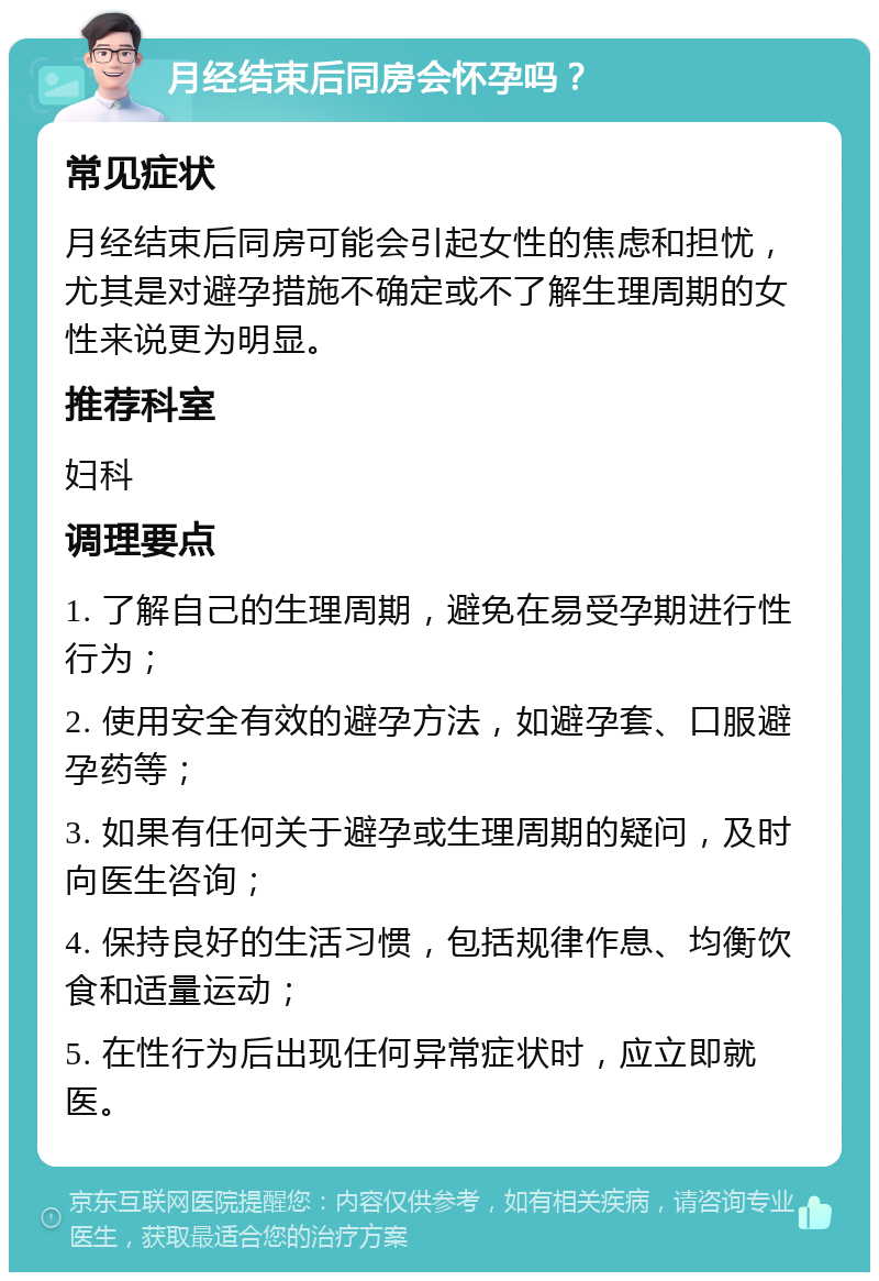 月经结束后同房会怀孕吗？ 常见症状 月经结束后同房可能会引起女性的焦虑和担忧，尤其是对避孕措施不确定或不了解生理周期的女性来说更为明显。 推荐科室 妇科 调理要点 1. 了解自己的生理周期，避免在易受孕期进行性行为； 2. 使用安全有效的避孕方法，如避孕套、口服避孕药等； 3. 如果有任何关于避孕或生理周期的疑问，及时向医生咨询； 4. 保持良好的生活习惯，包括规律作息、均衡饮食和适量运动； 5. 在性行为后出现任何异常症状时，应立即就医。