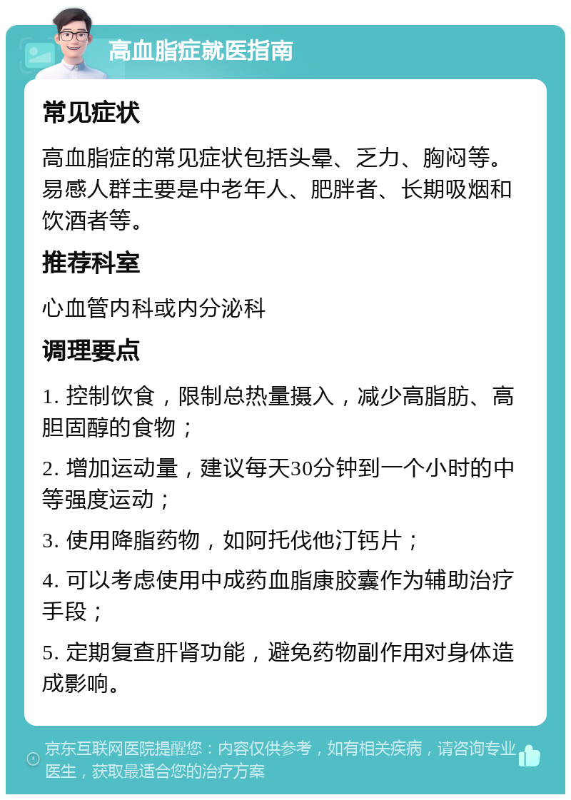 高血脂症就医指南 常见症状 高血脂症的常见症状包括头晕、乏力、胸闷等。易感人群主要是中老年人、肥胖者、长期吸烟和饮酒者等。 推荐科室 心血管内科或内分泌科 调理要点 1. 控制饮食，限制总热量摄入，减少高脂肪、高胆固醇的食物； 2. 增加运动量，建议每天30分钟到一个小时的中等强度运动； 3. 使用降脂药物，如阿托伐他汀钙片； 4. 可以考虑使用中成药血脂康胶囊作为辅助治疗手段； 5. 定期复查肝肾功能，避免药物副作用对身体造成影响。