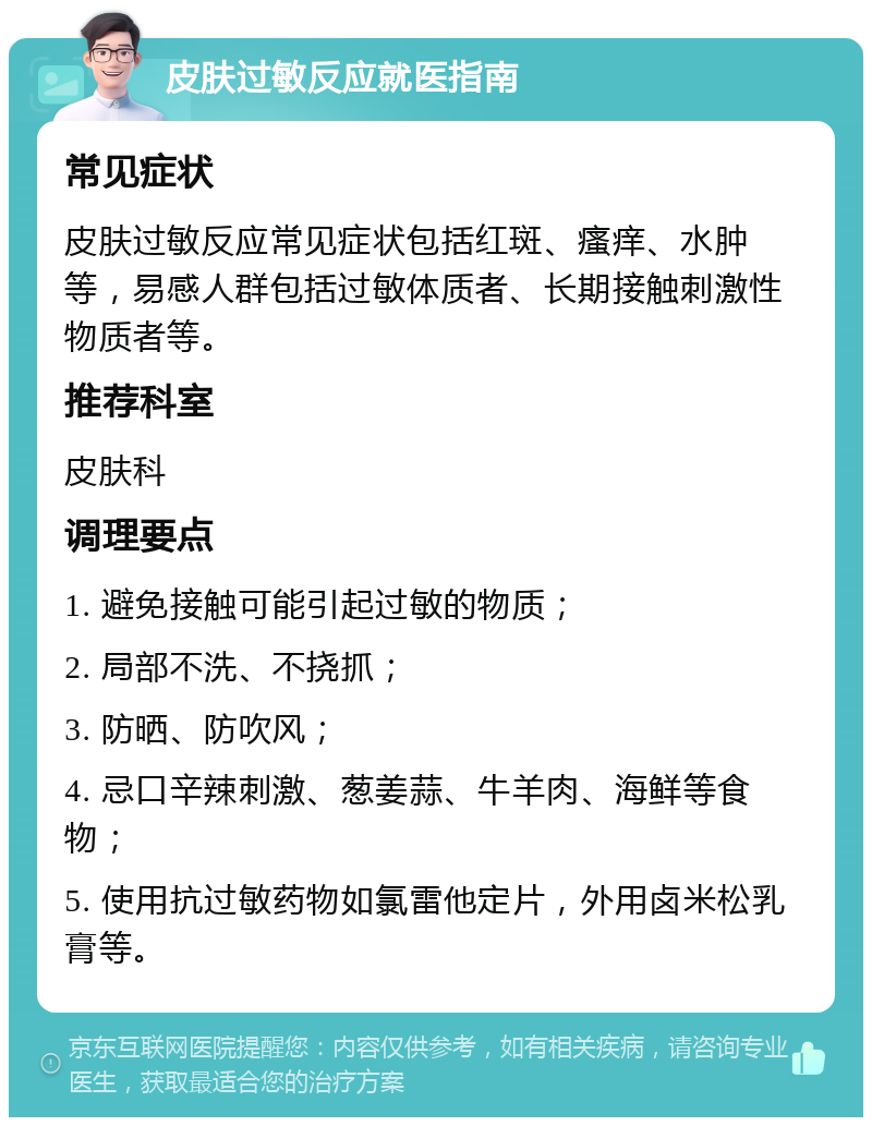 皮肤过敏反应就医指南 常见症状 皮肤过敏反应常见症状包括红斑、瘙痒、水肿等，易感人群包括过敏体质者、长期接触刺激性物质者等。 推荐科室 皮肤科 调理要点 1. 避免接触可能引起过敏的物质； 2. 局部不洗、不挠抓； 3. 防晒、防吹风； 4. 忌口辛辣刺激、葱姜蒜、牛羊肉、海鲜等食物； 5. 使用抗过敏药物如氯雷他定片，外用卤米松乳膏等。