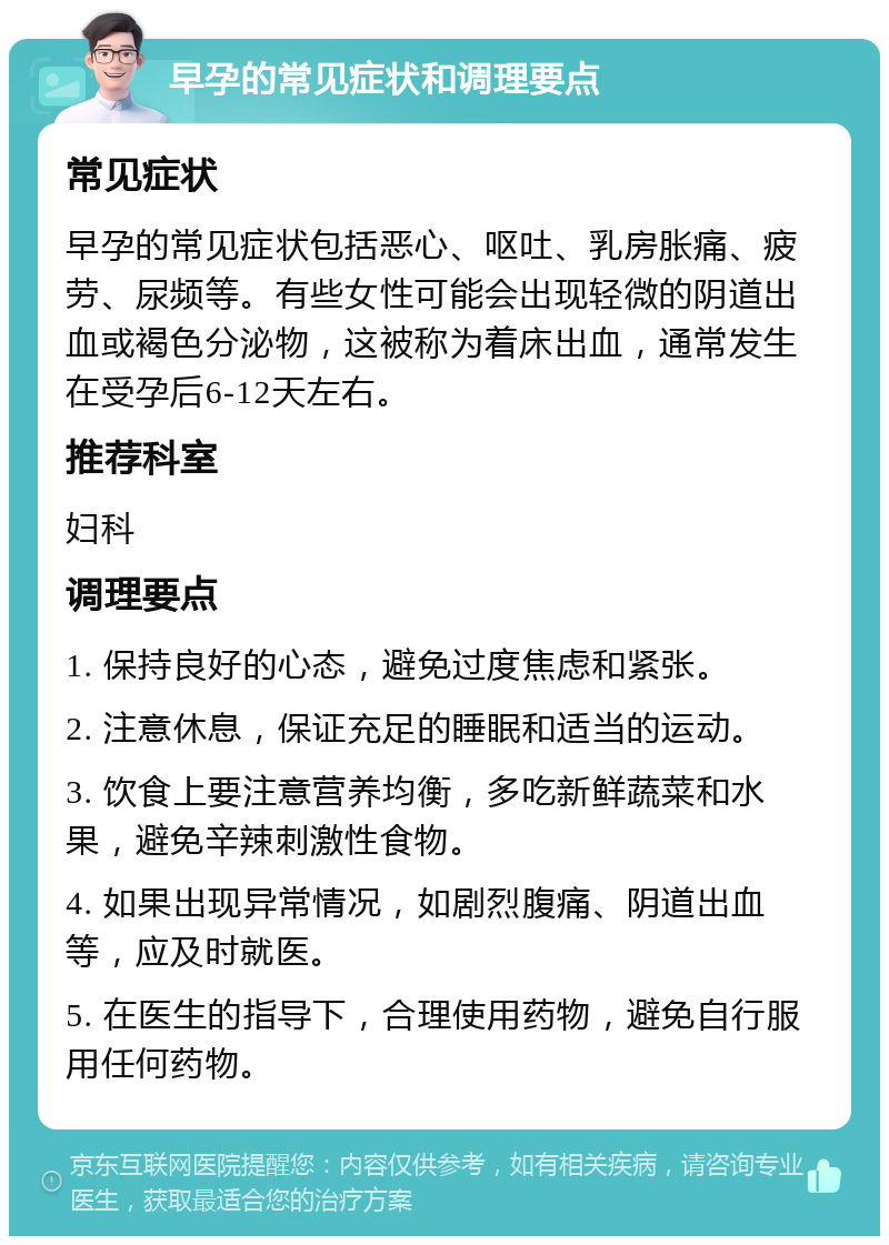 早孕的常见症状和调理要点 常见症状 早孕的常见症状包括恶心、呕吐、乳房胀痛、疲劳、尿频等。有些女性可能会出现轻微的阴道出血或褐色分泌物，这被称为着床出血，通常发生在受孕后6-12天左右。 推荐科室 妇科 调理要点 1. 保持良好的心态，避免过度焦虑和紧张。 2. 注意休息，保证充足的睡眠和适当的运动。 3. 饮食上要注意营养均衡，多吃新鲜蔬菜和水果，避免辛辣刺激性食物。 4. 如果出现异常情况，如剧烈腹痛、阴道出血等，应及时就医。 5. 在医生的指导下，合理使用药物，避免自行服用任何药物。