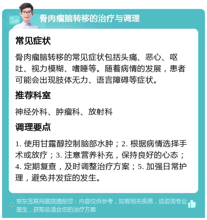 骨肉瘤脑转移的治疗与调理 常见症状 骨肉瘤脑转移的常见症状包括头痛、恶心、呕吐、视力模糊、嗜睡等。随着病情的发展，患者可能会出现肢体无力、语言障碍等症状。 推荐科室 神经外科、肿瘤科、放射科 调理要点 1. 使用甘露醇控制脑部水肿；2. 根据病情选择手术或放疗；3. 注意营养补充，保持良好的心态；4. 定期复查，及时调整治疗方案；5. 加强日常护理，避免并发症的发生。