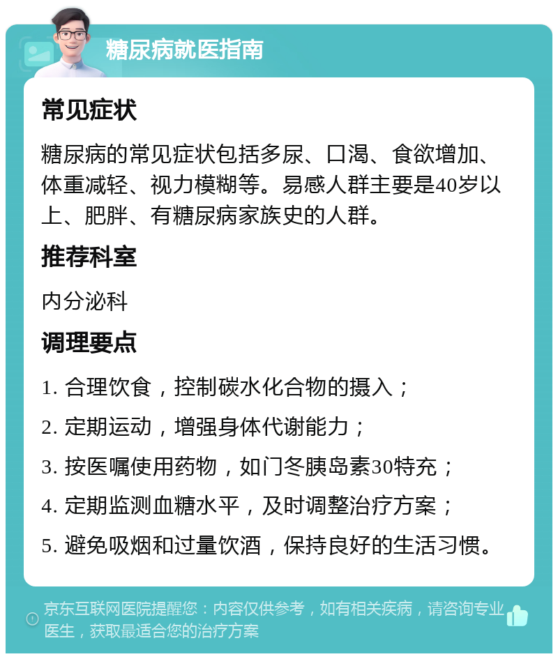 糖尿病就医指南 常见症状 糖尿病的常见症状包括多尿、口渴、食欲增加、体重减轻、视力模糊等。易感人群主要是40岁以上、肥胖、有糖尿病家族史的人群。 推荐科室 内分泌科 调理要点 1. 合理饮食，控制碳水化合物的摄入； 2. 定期运动，增强身体代谢能力； 3. 按医嘱使用药物，如门冬胰岛素30特充； 4. 定期监测血糖水平，及时调整治疗方案； 5. 避免吸烟和过量饮酒，保持良好的生活习惯。