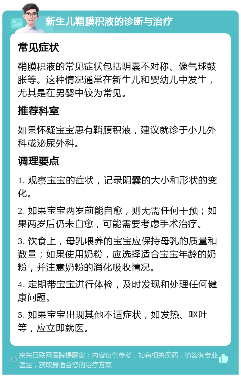 新生儿鞘膜积液的诊断与治疗 常见症状 鞘膜积液的常见症状包括阴囊不对称、像气球鼓胀等。这种情况通常在新生儿和婴幼儿中发生，尤其是在男婴中较为常见。 推荐科室 如果怀疑宝宝患有鞘膜积液，建议就诊于小儿外科或泌尿外科。 调理要点 1. 观察宝宝的症状，记录阴囊的大小和形状的变化。 2. 如果宝宝两岁前能自愈，则无需任何干预；如果两岁后仍未自愈，可能需要考虑手术治疗。 3. 饮食上，母乳喂养的宝宝应保持母乳的质量和数量；如果使用奶粉，应选择适合宝宝年龄的奶粉，并注意奶粉的消化吸收情况。 4. 定期带宝宝进行体检，及时发现和处理任何健康问题。 5. 如果宝宝出现其他不适症状，如发热、呕吐等，应立即就医。