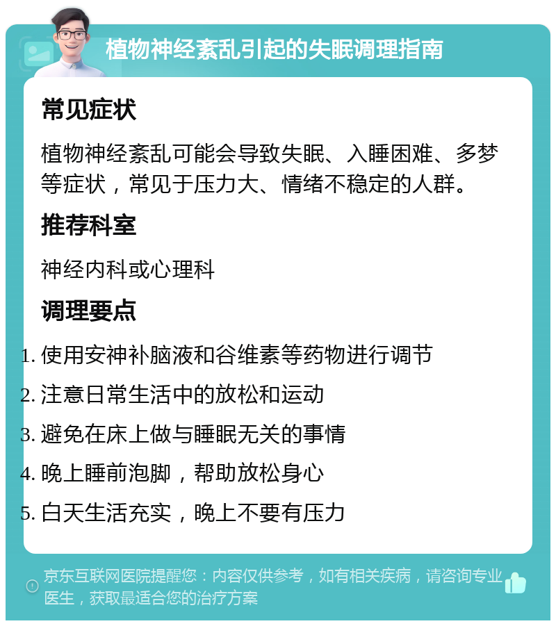 植物神经紊乱引起的失眠调理指南 常见症状 植物神经紊乱可能会导致失眠、入睡困难、多梦等症状，常见于压力大、情绪不稳定的人群。 推荐科室 神经内科或心理科 调理要点 使用安神补脑液和谷维素等药物进行调节 注意日常生活中的放松和运动 避免在床上做与睡眠无关的事情 晚上睡前泡脚，帮助放松身心 白天生活充实，晚上不要有压力