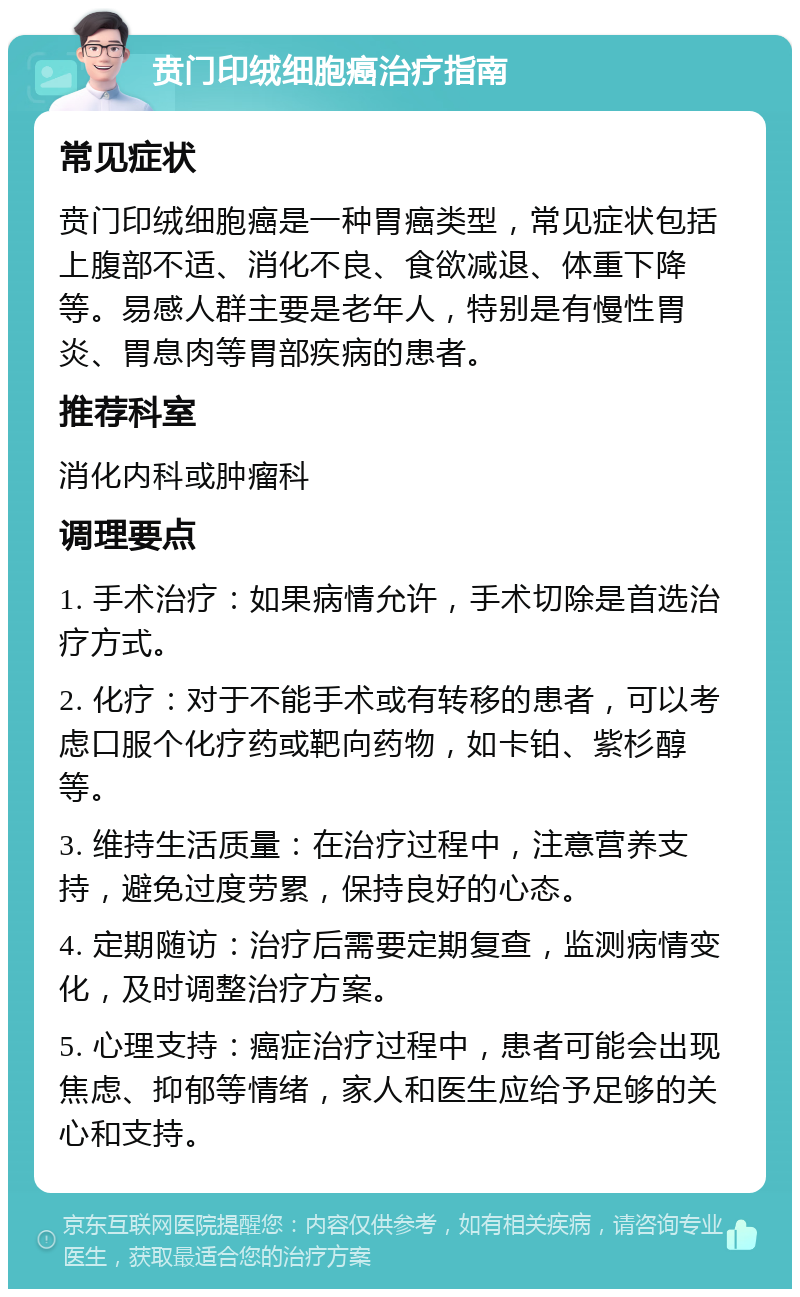 贲门印绒细胞癌治疗指南 常见症状 贲门印绒细胞癌是一种胃癌类型，常见症状包括上腹部不适、消化不良、食欲减退、体重下降等。易感人群主要是老年人，特别是有慢性胃炎、胃息肉等胃部疾病的患者。 推荐科室 消化内科或肿瘤科 调理要点 1. 手术治疗：如果病情允许，手术切除是首选治疗方式。 2. 化疗：对于不能手术或有转移的患者，可以考虑口服个化疗药或靶向药物，如卡铂、紫杉醇等。 3. 维持生活质量：在治疗过程中，注意营养支持，避免过度劳累，保持良好的心态。 4. 定期随访：治疗后需要定期复查，监测病情变化，及时调整治疗方案。 5. 心理支持：癌症治疗过程中，患者可能会出现焦虑、抑郁等情绪，家人和医生应给予足够的关心和支持。