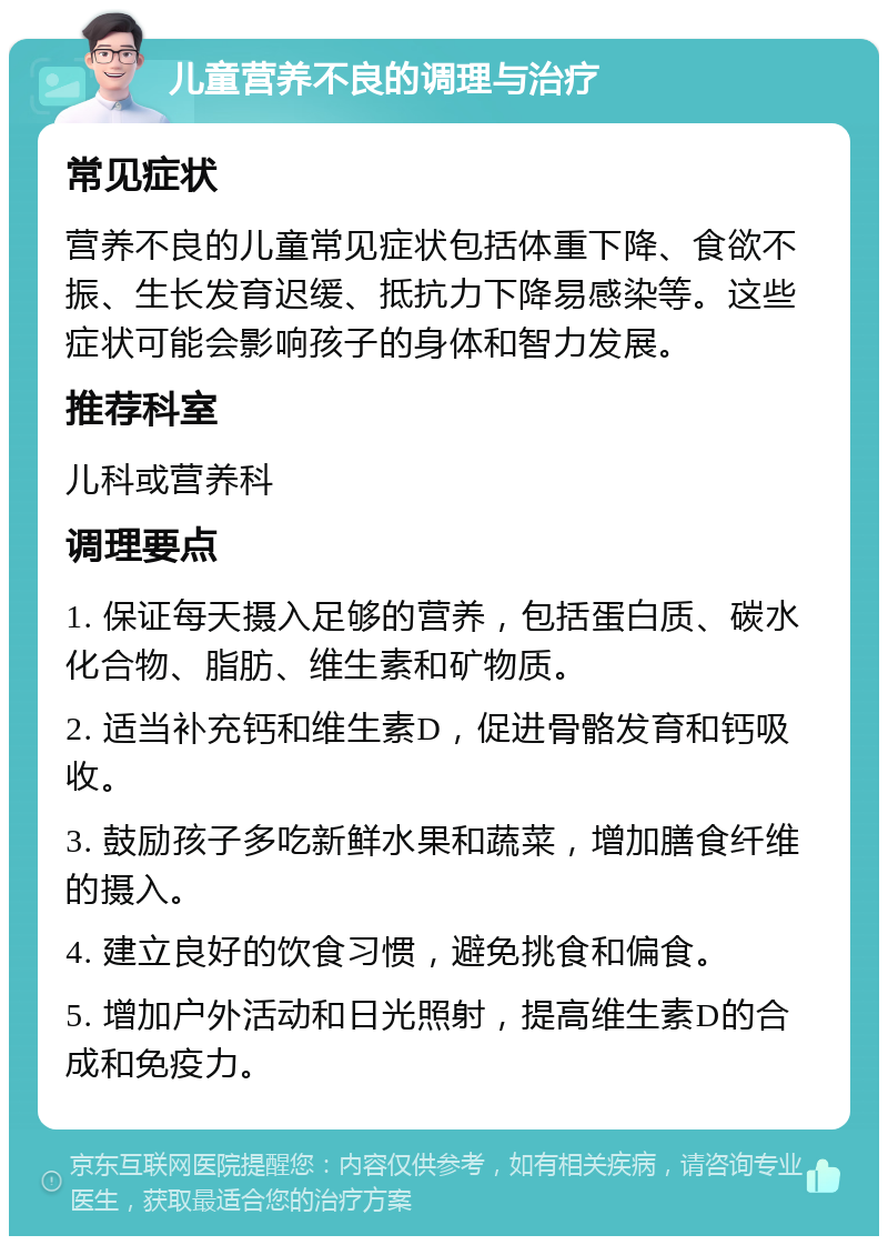 儿童营养不良的调理与治疗 常见症状 营养不良的儿童常见症状包括体重下降、食欲不振、生长发育迟缓、抵抗力下降易感染等。这些症状可能会影响孩子的身体和智力发展。 推荐科室 儿科或营养科 调理要点 1. 保证每天摄入足够的营养，包括蛋白质、碳水化合物、脂肪、维生素和矿物质。 2. 适当补充钙和维生素D，促进骨骼发育和钙吸收。 3. 鼓励孩子多吃新鲜水果和蔬菜，增加膳食纤维的摄入。 4. 建立良好的饮食习惯，避免挑食和偏食。 5. 增加户外活动和日光照射，提高维生素D的合成和免疫力。