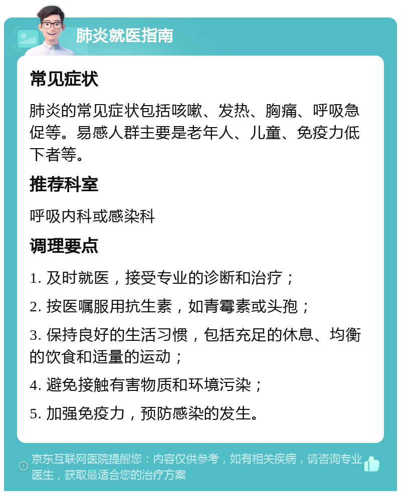 肺炎就医指南 常见症状 肺炎的常见症状包括咳嗽、发热、胸痛、呼吸急促等。易感人群主要是老年人、儿童、免疫力低下者等。 推荐科室 呼吸内科或感染科 调理要点 1. 及时就医，接受专业的诊断和治疗； 2. 按医嘱服用抗生素，如青霉素或头孢； 3. 保持良好的生活习惯，包括充足的休息、均衡的饮食和适量的运动； 4. 避免接触有害物质和环境污染； 5. 加强免疫力，预防感染的发生。