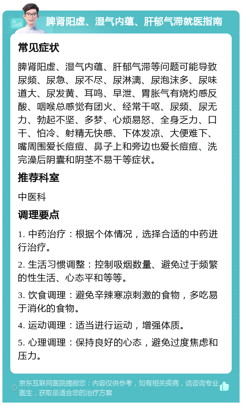 脾肾阳虚、湿气内蕴、肝郁气滞就医指南 常见症状 脾肾阳虚、湿气内蕴、肝郁气滞等问题可能导致尿频、尿急、尿不尽、尿淋漓、尿泡沫多、尿味道大、尿发黄、耳鸣、早泄、胃胀气有烧灼感反酸、咽喉总感觉有团火、经常干呕、尿频、尿无力、勃起不坚、多梦、心烦易怒、全身乏力、口干、怕冷、射精无快感、下体发凉、大便难下、嘴周围爱长痘痘、鼻子上和旁边也爱长痘痘、洗完澡后阴囊和阴茎不易干等症状。 推荐科室 中医科 调理要点 1. 中药治疗：根据个体情况，选择合适的中药进行治疗。 2. 生活习惯调整：控制吸烟数量、避免过于频繁的性生活、心态平和等等。 3. 饮食调理：避免辛辣寒凉刺激的食物，多吃易于消化的食物。 4. 运动调理：适当进行运动，增强体质。 5. 心理调理：保持良好的心态，避免过度焦虑和压力。