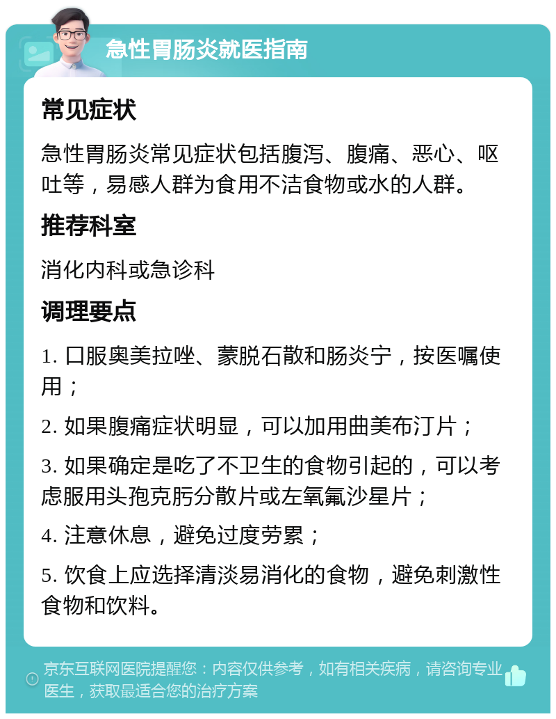 急性胃肠炎就医指南 常见症状 急性胃肠炎常见症状包括腹泻、腹痛、恶心、呕吐等，易感人群为食用不洁食物或水的人群。 推荐科室 消化内科或急诊科 调理要点 1. 口服奥美拉唑、蒙脱石散和肠炎宁，按医嘱使用； 2. 如果腹痛症状明显，可以加用曲美布汀片； 3. 如果确定是吃了不卫生的食物引起的，可以考虑服用头孢克肟分散片或左氧氟沙星片； 4. 注意休息，避免过度劳累； 5. 饮食上应选择清淡易消化的食物，避免刺激性食物和饮料。