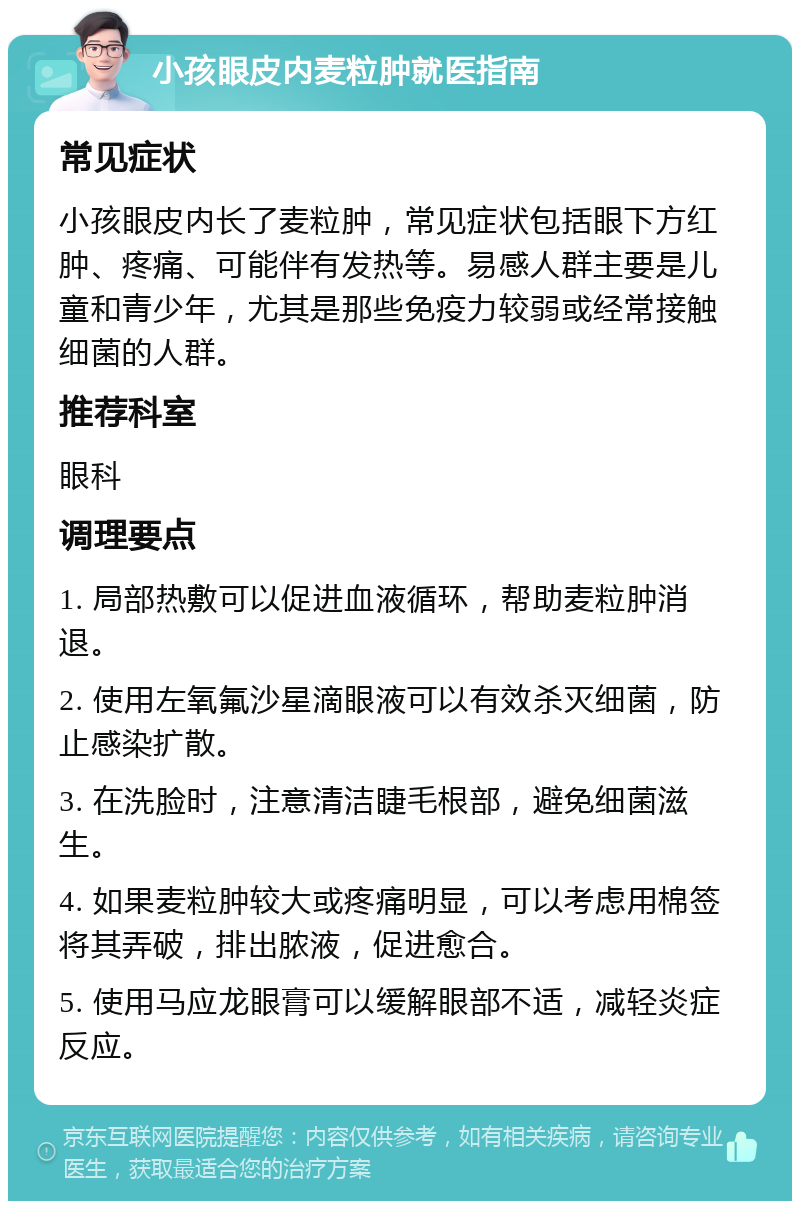 小孩眼皮内麦粒肿就医指南 常见症状 小孩眼皮内长了麦粒肿，常见症状包括眼下方红肿、疼痛、可能伴有发热等。易感人群主要是儿童和青少年，尤其是那些免疫力较弱或经常接触细菌的人群。 推荐科室 眼科 调理要点 1. 局部热敷可以促进血液循环，帮助麦粒肿消退。 2. 使用左氧氟沙星滴眼液可以有效杀灭细菌，防止感染扩散。 3. 在洗脸时，注意清洁睫毛根部，避免细菌滋生。 4. 如果麦粒肿较大或疼痛明显，可以考虑用棉签将其弄破，排出脓液，促进愈合。 5. 使用马应龙眼膏可以缓解眼部不适，减轻炎症反应。