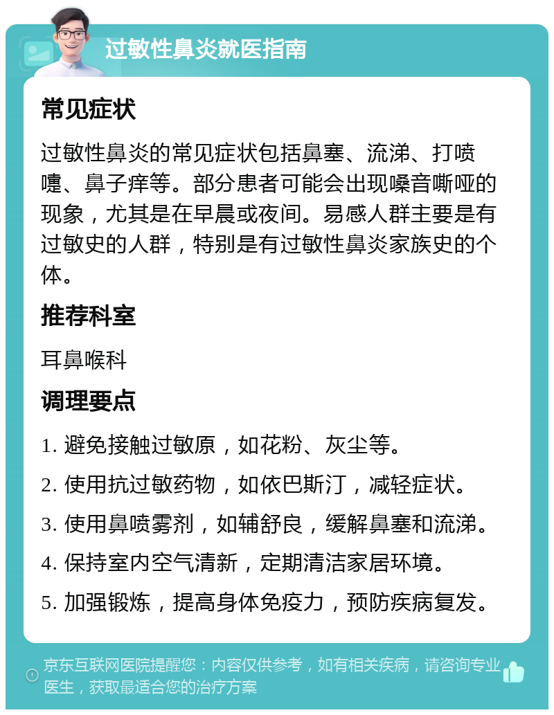 过敏性鼻炎就医指南 常见症状 过敏性鼻炎的常见症状包括鼻塞、流涕、打喷嚏、鼻子痒等。部分患者可能会出现嗓音嘶哑的现象，尤其是在早晨或夜间。易感人群主要是有过敏史的人群，特别是有过敏性鼻炎家族史的个体。 推荐科室 耳鼻喉科 调理要点 1. 避免接触过敏原，如花粉、灰尘等。 2. 使用抗过敏药物，如依巴斯汀，减轻症状。 3. 使用鼻喷雾剂，如辅舒良，缓解鼻塞和流涕。 4. 保持室内空气清新，定期清洁家居环境。 5. 加强锻炼，提高身体免疫力，预防疾病复发。