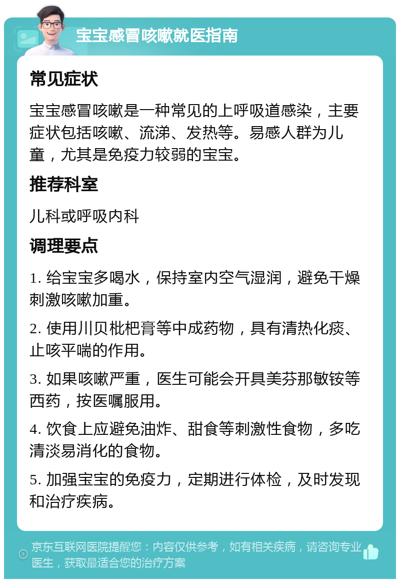 宝宝感冒咳嗽就医指南 常见症状 宝宝感冒咳嗽是一种常见的上呼吸道感染，主要症状包括咳嗽、流涕、发热等。易感人群为儿童，尤其是免疫力较弱的宝宝。 推荐科室 儿科或呼吸内科 调理要点 1. 给宝宝多喝水，保持室内空气湿润，避免干燥刺激咳嗽加重。 2. 使用川贝枇杷膏等中成药物，具有清热化痰、止咳平喘的作用。 3. 如果咳嗽严重，医生可能会开具美芬那敏铵等西药，按医嘱服用。 4. 饮食上应避免油炸、甜食等刺激性食物，多吃清淡易消化的食物。 5. 加强宝宝的免疫力，定期进行体检，及时发现和治疗疾病。