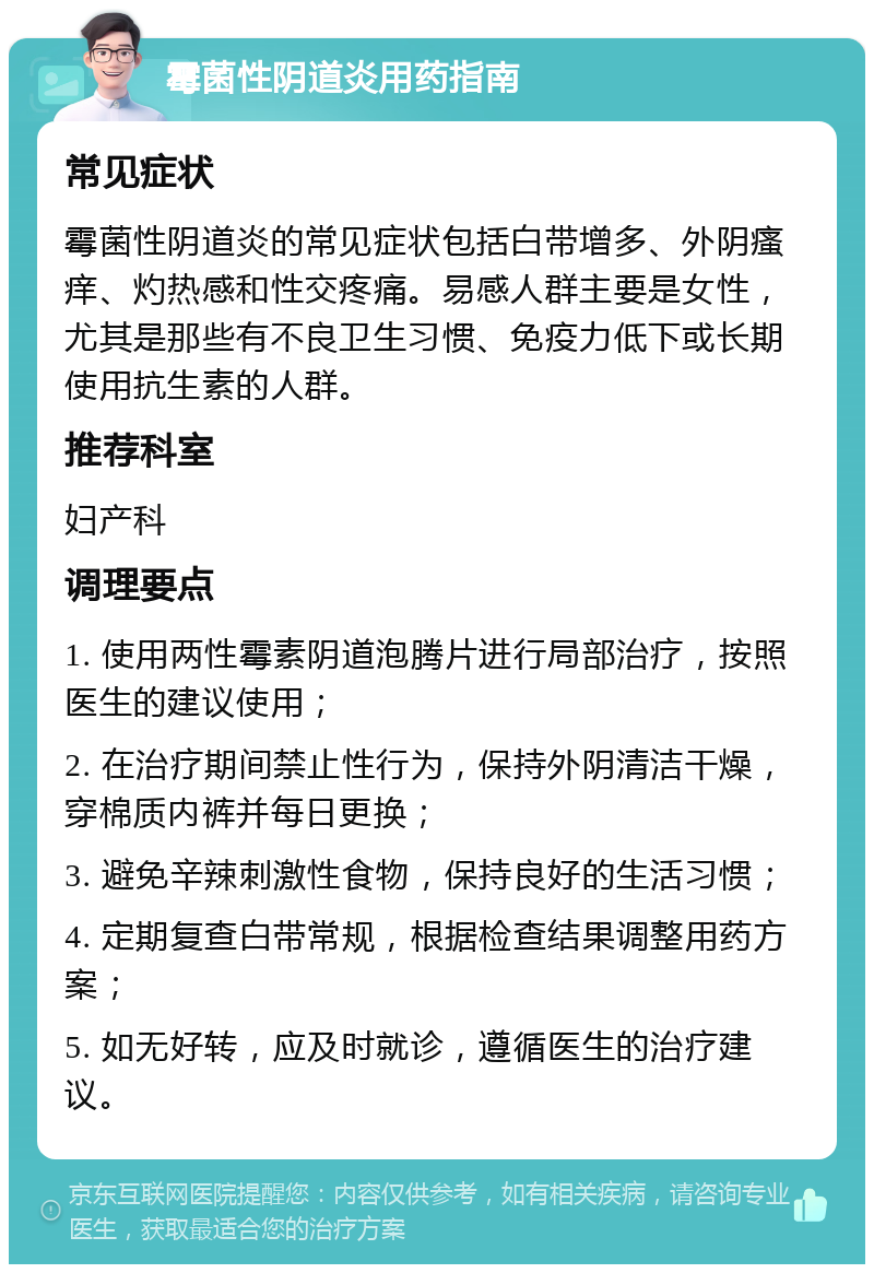 霉菌性阴道炎用药指南 常见症状 霉菌性阴道炎的常见症状包括白带增多、外阴瘙痒、灼热感和性交疼痛。易感人群主要是女性，尤其是那些有不良卫生习惯、免疫力低下或长期使用抗生素的人群。 推荐科室 妇产科 调理要点 1. 使用两性霉素阴道泡腾片进行局部治疗，按照医生的建议使用； 2. 在治疗期间禁止性行为，保持外阴清洁干燥，穿棉质内裤并每日更换； 3. 避免辛辣刺激性食物，保持良好的生活习惯； 4. 定期复查白带常规，根据检查结果调整用药方案； 5. 如无好转，应及时就诊，遵循医生的治疗建议。