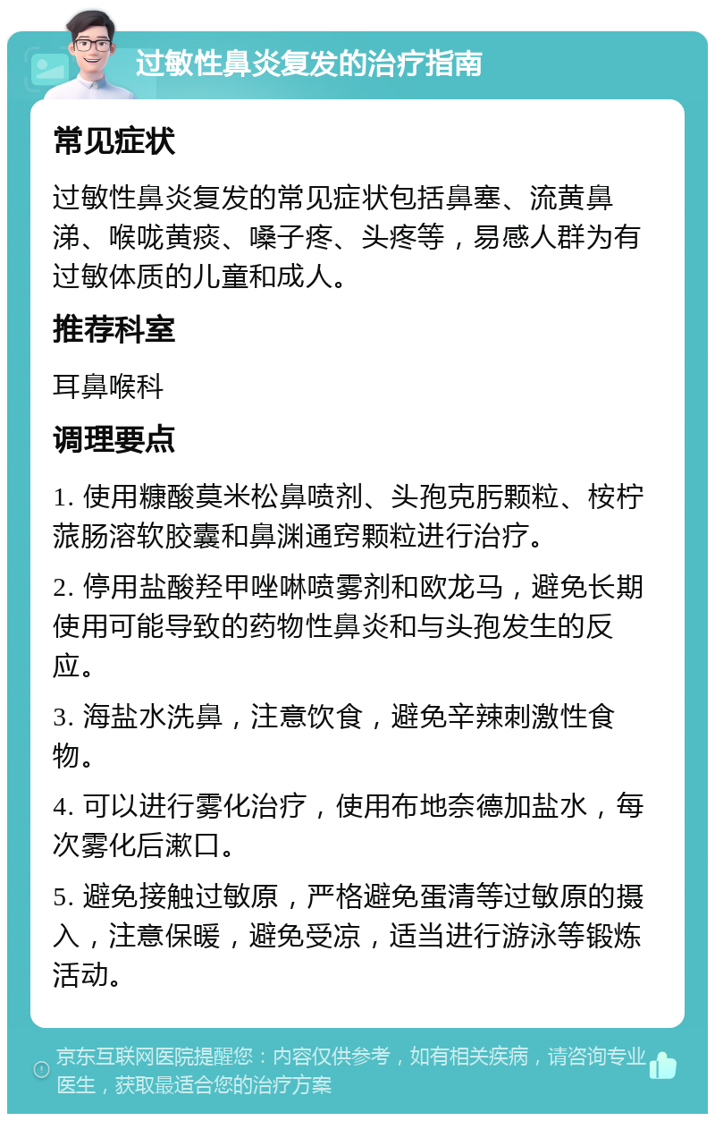 过敏性鼻炎复发的治疗指南 常见症状 过敏性鼻炎复发的常见症状包括鼻塞、流黄鼻涕、喉咙黄痰、嗓子疼、头疼等，易感人群为有过敏体质的儿童和成人。 推荐科室 耳鼻喉科 调理要点 1. 使用糠酸莫米松鼻喷剂、头孢克肟颗粒、桉柠蒎肠溶软胶囊和鼻渊通窍颗粒进行治疗。 2. 停用盐酸羟甲唑啉喷雾剂和欧龙马，避免长期使用可能导致的药物性鼻炎和与头孢发生的反应。 3. 海盐水洗鼻，注意饮食，避免辛辣刺激性食物。 4. 可以进行雾化治疗，使用布地奈德加盐水，每次雾化后漱口。 5. 避免接触过敏原，严格避免蛋清等过敏原的摄入，注意保暖，避免受凉，适当进行游泳等锻炼活动。