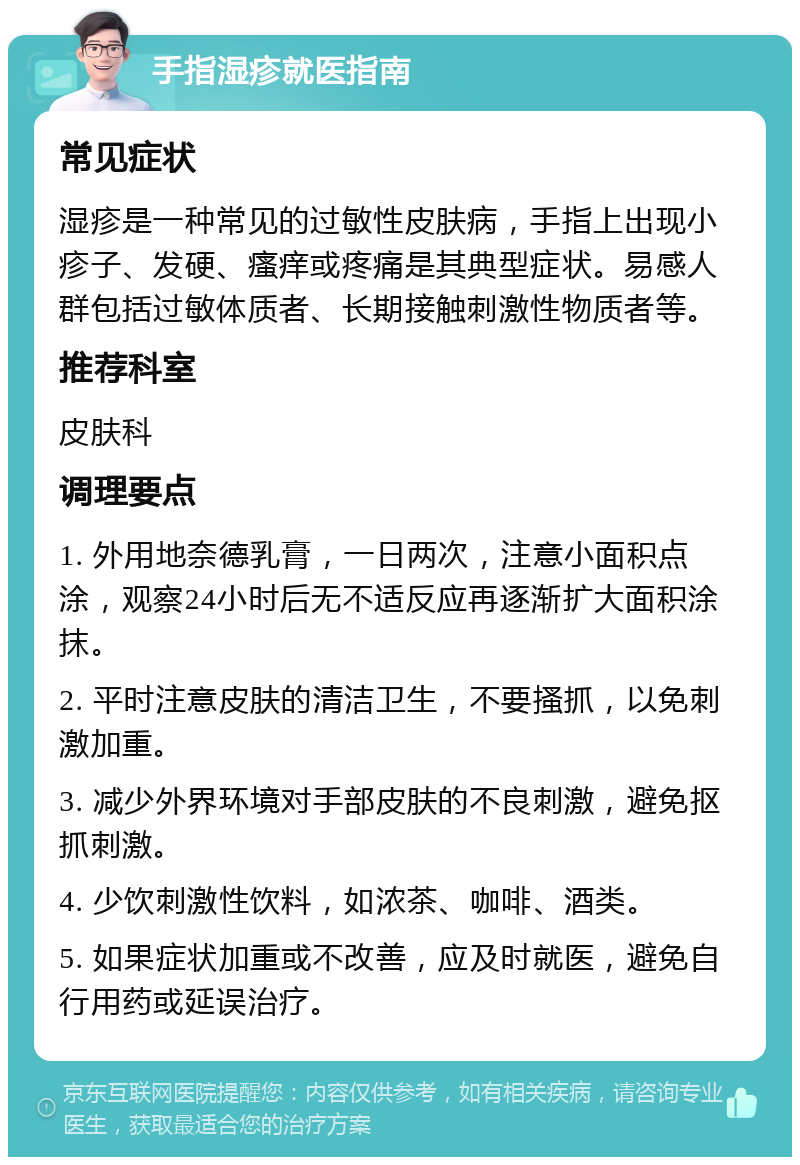 手指湿疹就医指南 常见症状 湿疹是一种常见的过敏性皮肤病，手指上出现小疹子、发硬、瘙痒或疼痛是其典型症状。易感人群包括过敏体质者、长期接触刺激性物质者等。 推荐科室 皮肤科 调理要点 1. 外用地奈德乳膏，一日两次，注意小面积点涂，观察24小时后无不适反应再逐渐扩大面积涂抹。 2. 平时注意皮肤的清洁卫生，不要搔抓，以免刺激加重。 3. 减少外界环境对手部皮肤的不良刺激，避免抠抓刺激。 4. 少饮刺激性饮料，如浓茶、咖啡、酒类。 5. 如果症状加重或不改善，应及时就医，避免自行用药或延误治疗。