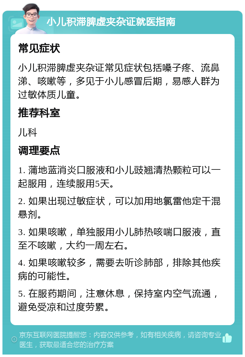 小儿积滞脾虚夹杂证就医指南 常见症状 小儿积滞脾虚夹杂证常见症状包括嗓子疼、流鼻涕、咳嗽等，多见于小儿感冒后期，易感人群为过敏体质儿童。 推荐科室 儿科 调理要点 1. 蒲地蓝消炎口服液和小儿豉翘清热颗粒可以一起服用，连续服用5天。 2. 如果出现过敏症状，可以加用地氯雷他定干混悬剂。 3. 如果咳嗽，单独服用小儿肺热咳喘口服液，直至不咳嗽，大约一周左右。 4. 如果咳嗽较多，需要去听诊肺部，排除其他疾病的可能性。 5. 在服药期间，注意休息，保持室内空气流通，避免受凉和过度劳累。