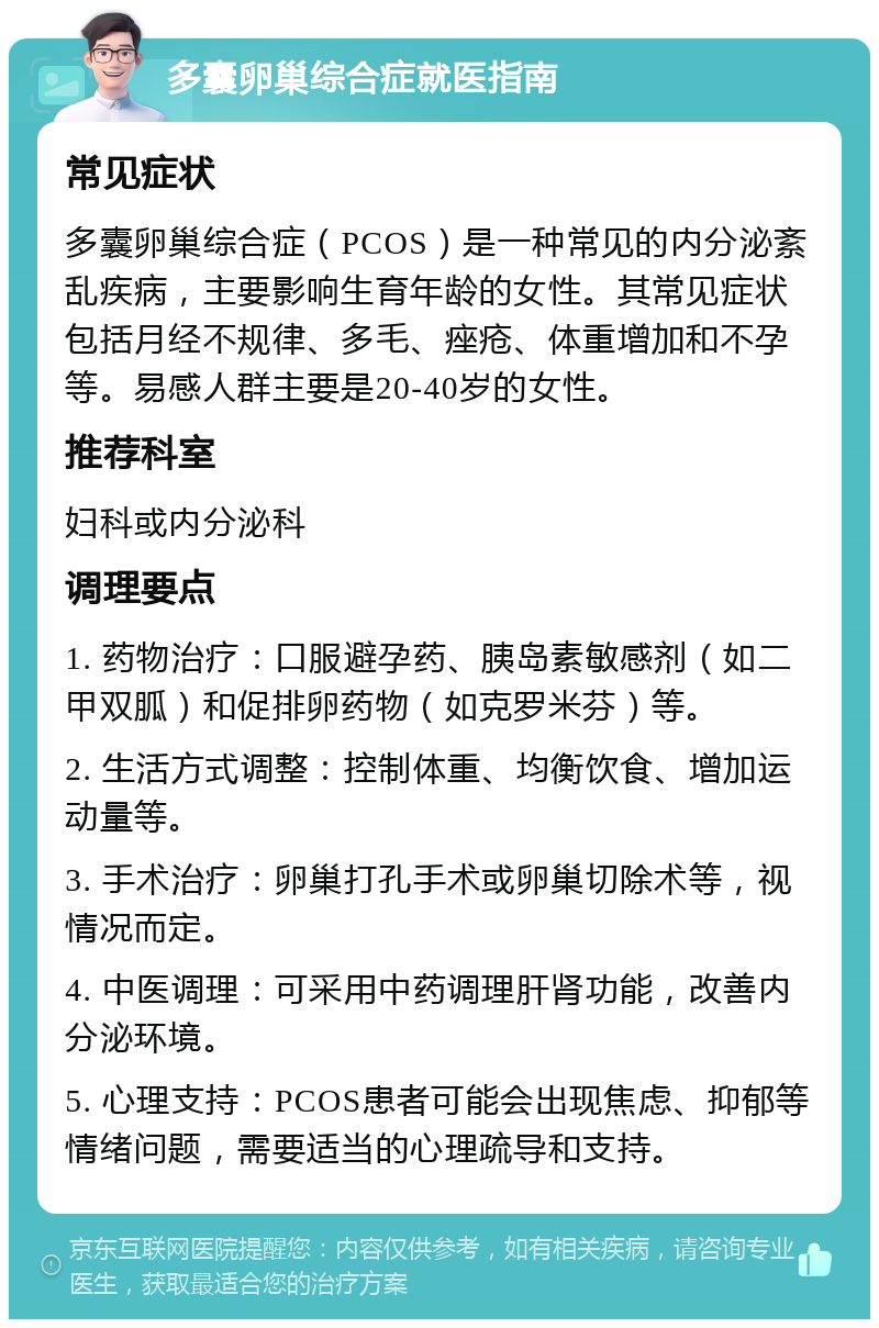 多囊卵巢综合症就医指南 常见症状 多囊卵巢综合症（PCOS）是一种常见的内分泌紊乱疾病，主要影响生育年龄的女性。其常见症状包括月经不规律、多毛、痤疮、体重增加和不孕等。易感人群主要是20-40岁的女性。 推荐科室 妇科或内分泌科 调理要点 1. 药物治疗：口服避孕药、胰岛素敏感剂（如二甲双胍）和促排卵药物（如克罗米芬）等。 2. 生活方式调整：控制体重、均衡饮食、增加运动量等。 3. 手术治疗：卵巢打孔手术或卵巢切除术等，视情况而定。 4. 中医调理：可采用中药调理肝肾功能，改善内分泌环境。 5. 心理支持：PCOS患者可能会出现焦虑、抑郁等情绪问题，需要适当的心理疏导和支持。