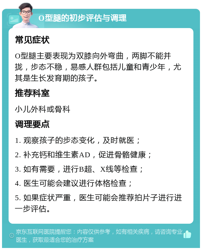 O型腿的初步评估与调理 常见症状 O型腿主要表现为双膝向外弯曲，两脚不能并拢，步态不稳，易感人群包括儿童和青少年，尤其是生长发育期的孩子。 推荐科室 小儿外科或骨科 调理要点 1. 观察孩子的步态变化，及时就医； 2. 补充钙和维生素AD，促进骨骼健康； 3. 如有需要，进行B超、X线等检查； 4. 医生可能会建议进行体格检查； 5. 如果症状严重，医生可能会推荐拍片子进行进一步评估。