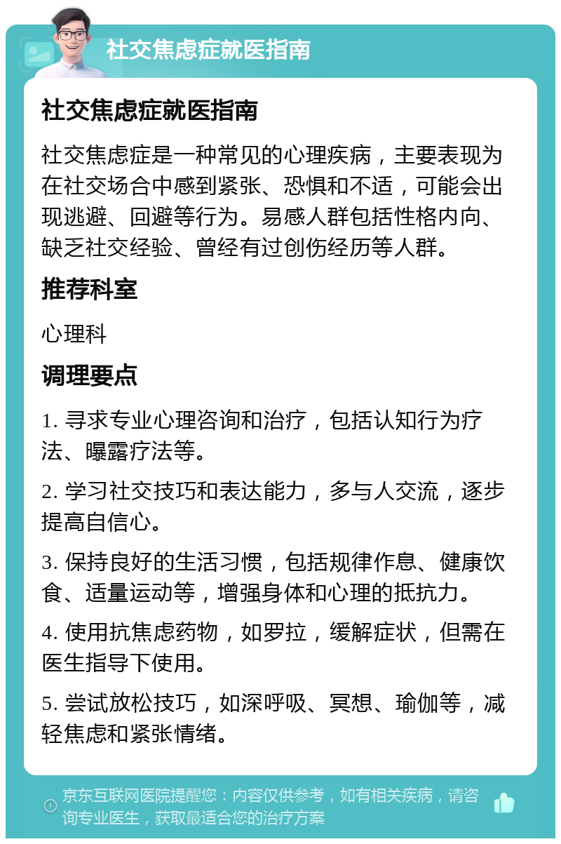 社交焦虑症就医指南 社交焦虑症就医指南 社交焦虑症是一种常见的心理疾病，主要表现为在社交场合中感到紧张、恐惧和不适，可能会出现逃避、回避等行为。易感人群包括性格内向、缺乏社交经验、曾经有过创伤经历等人群。 推荐科室 心理科 调理要点 1. 寻求专业心理咨询和治疗，包括认知行为疗法、曝露疗法等。 2. 学习社交技巧和表达能力，多与人交流，逐步提高自信心。 3. 保持良好的生活习惯，包括规律作息、健康饮食、适量运动等，增强身体和心理的抵抗力。 4. 使用抗焦虑药物，如罗拉，缓解症状，但需在医生指导下使用。 5. 尝试放松技巧，如深呼吸、冥想、瑜伽等，减轻焦虑和紧张情绪。