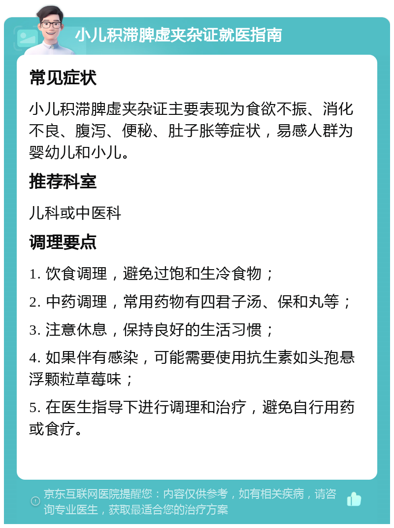 小儿积滞脾虚夹杂证就医指南 常见症状 小儿积滞脾虚夹杂证主要表现为食欲不振、消化不良、腹泻、便秘、肚子胀等症状，易感人群为婴幼儿和小儿。 推荐科室 儿科或中医科 调理要点 1. 饮食调理，避免过饱和生冷食物； 2. 中药调理，常用药物有四君子汤、保和丸等； 3. 注意休息，保持良好的生活习惯； 4. 如果伴有感染，可能需要使用抗生素如头孢悬浮颗粒草莓味； 5. 在医生指导下进行调理和治疗，避免自行用药或食疗。