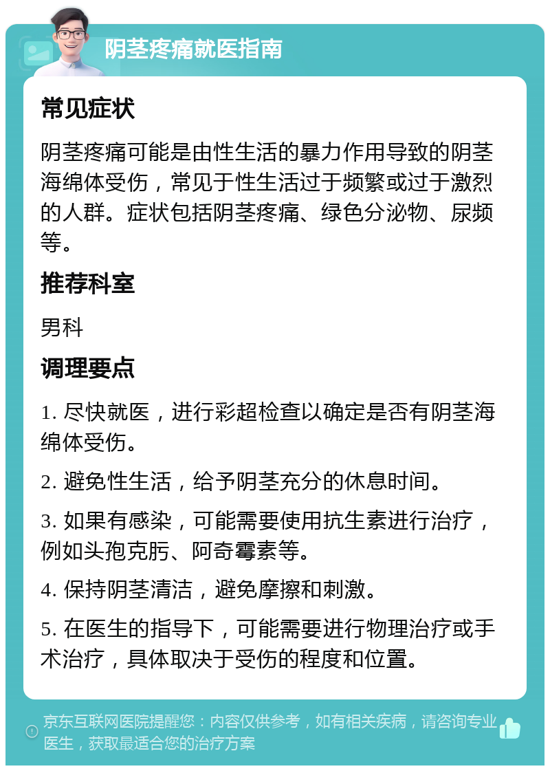 阴茎疼痛就医指南 常见症状 阴茎疼痛可能是由性生活的暴力作用导致的阴茎海绵体受伤，常见于性生活过于频繁或过于激烈的人群。症状包括阴茎疼痛、绿色分泌物、尿频等。 推荐科室 男科 调理要点 1. 尽快就医，进行彩超检查以确定是否有阴茎海绵体受伤。 2. 避免性生活，给予阴茎充分的休息时间。 3. 如果有感染，可能需要使用抗生素进行治疗，例如头孢克肟、阿奇霉素等。 4. 保持阴茎清洁，避免摩擦和刺激。 5. 在医生的指导下，可能需要进行物理治疗或手术治疗，具体取决于受伤的程度和位置。