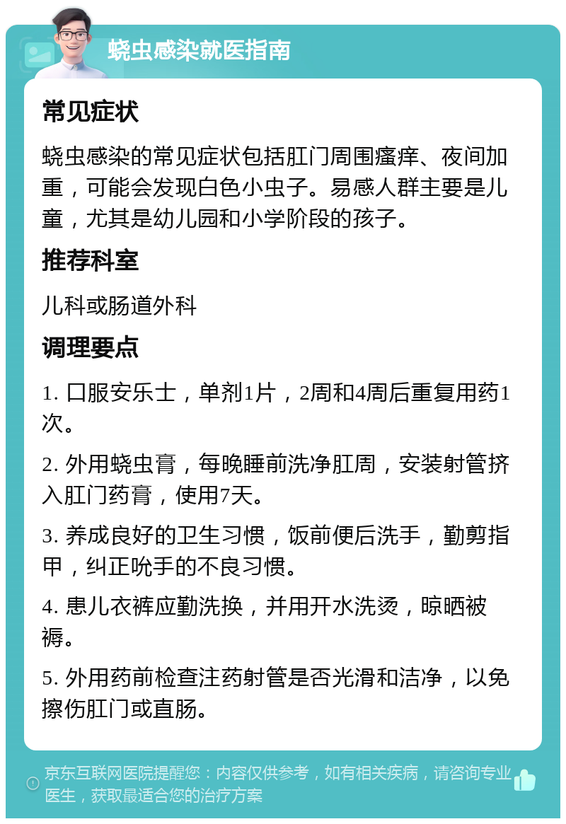 蛲虫感染就医指南 常见症状 蛲虫感染的常见症状包括肛门周围瘙痒、夜间加重，可能会发现白色小虫子。易感人群主要是儿童，尤其是幼儿园和小学阶段的孩子。 推荐科室 儿科或肠道外科 调理要点 1. 口服安乐士，单剂1片，2周和4周后重复用药1次。 2. 外用蛲虫膏，每晚睡前洗净肛周，安装射管挤入肛门药膏，使用7天。 3. 养成良好的卫生习惯，饭前便后洗手，勤剪指甲，纠正吮手的不良习惯。 4. 患儿衣裤应勤洗换，并用开水洗烫，晾晒被褥。 5. 外用药前检查注药射管是否光滑和洁净，以免擦伤肛门或直肠。