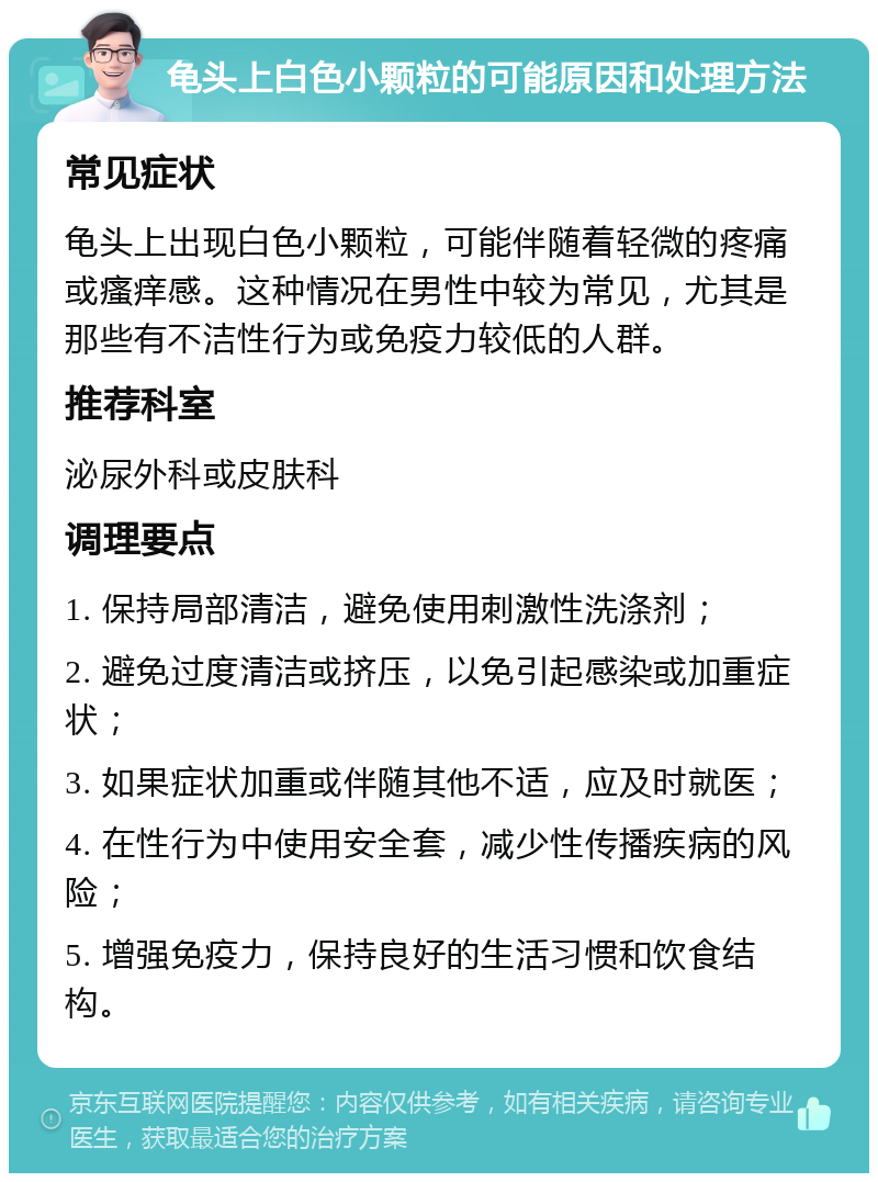 龟头上白色小颗粒的可能原因和处理方法 常见症状 龟头上出现白色小颗粒，可能伴随着轻微的疼痛或瘙痒感。这种情况在男性中较为常见，尤其是那些有不洁性行为或免疫力较低的人群。 推荐科室 泌尿外科或皮肤科 调理要点 1. 保持局部清洁，避免使用刺激性洗涤剂； 2. 避免过度清洁或挤压，以免引起感染或加重症状； 3. 如果症状加重或伴随其他不适，应及时就医； 4. 在性行为中使用安全套，减少性传播疾病的风险； 5. 增强免疫力，保持良好的生活习惯和饮食结构。