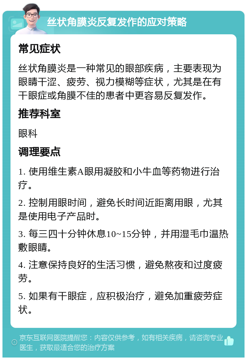 丝状角膜炎反复发作的应对策略 常见症状 丝状角膜炎是一种常见的眼部疾病，主要表现为眼睛干涩、疲劳、视力模糊等症状，尤其是在有干眼症或角膜不佳的患者中更容易反复发作。 推荐科室 眼科 调理要点 1. 使用维生素A眼用凝胶和小牛血等药物进行治疗。 2. 控制用眼时间，避免长时间近距离用眼，尤其是使用电子产品时。 3. 每三四十分钟休息10~15分钟，并用湿毛巾温热敷眼睛。 4. 注意保持良好的生活习惯，避免熬夜和过度疲劳。 5. 如果有干眼症，应积极治疗，避免加重疲劳症状。